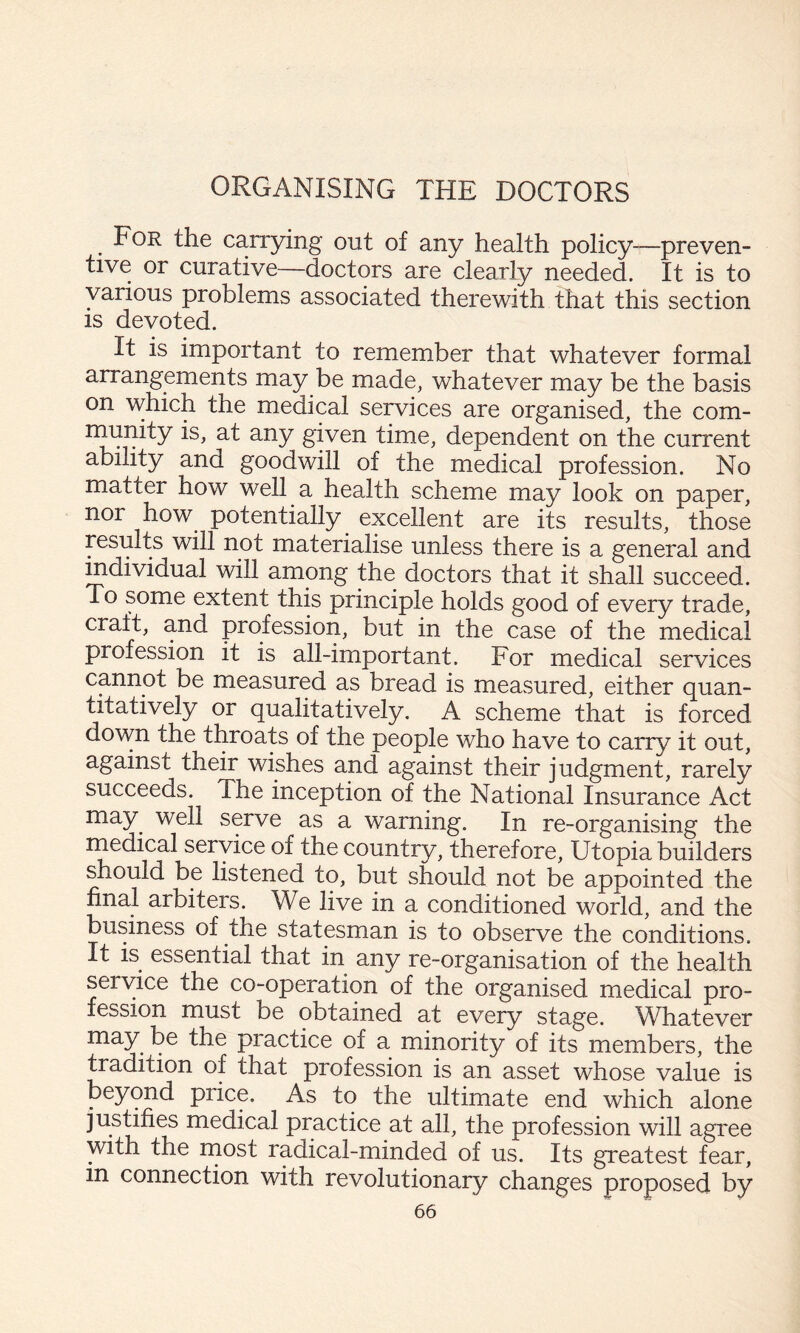 For the carrying out of any health policy—preven¬ tive or curative—doctors are clearly needed. It is to various problems associated therewith that this section IS devoted. It is important to remember that whatever formal arrangements may be made, whatever may be the basis on which the medical services are organised, the com- rnunity is, at any given time, dependent on the current ability and goodwill of the medical profession. No matter how well a health scheme may look on paper, nor how potentially excellent are its results, those results will not materialise unless there is a general and mdividual will among the doctors that it shall succeed. To some extent this principle holds good of every trade, craft, and profession, but in the case of the medical profession it is all-important. For medical services cannot be measured as bread is measured, either quan¬ titatively or qualitatively. A scheme that is forced down the throats of the people who have to carry it out, against their wishes and against their judgment, rarely succeeds. The inception of the National Insurance Act may well serve as a warning. In re-organising the medical service of the country, therefore, Utopia builders should be listened to, but should not be appointed the final arbiters. We live in a conditioned world, and the business of the statesman is to observe the conditions. It is essential that in any re-organisation of the health service the co-operation of the organised medical pro¬ fession must be obtained at every stage. Whatever may be the practice of a minority of its members, the tradition of that profession is an asset whose value is beyond price. As to the ultimate end which alone justifies medical practice at all, the profession will agree with the rnost radical-minded of us. Its greatest fear, m connection with revolutionary changes proposed by