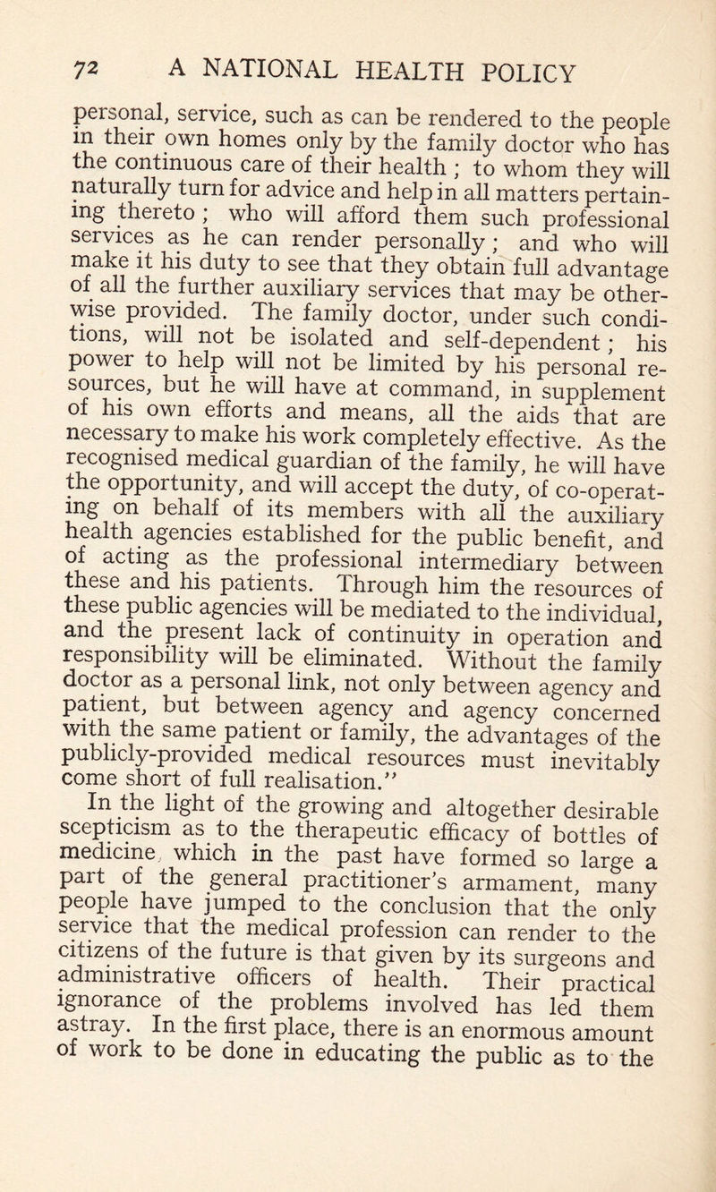 personal, service, such as can be rendered to the people in their own homes only by the family doctor who has the continuous care of their health ; to whom they will naturally turn for advice and help in all matters pertain¬ ing thereto , who will afford them such professional services as he can render personally; and who will rnake it his duty to see that they obtain full advantage of all the further auxiliary services that may be other¬ wise provided. The family doctor, under such condi¬ tions, will not be isolated and self-dependent; his power to help will not be limited by his personal re¬ sources, but he will have at command, in supplement of his own efforts and means, all the aids that are necessary to make his work completely effective. As the recognised medical guardian of the family, he will have the opportunity, and will accept the duty, of co-operat- ing on behalf of its members with all the auxiliary health agencies established for the public benefit, and of acting as the professional intermediary between these and his patients. Through him the resources of these public agencies will be mediated to the individual, and the present lack of continuity in operation and responsibility will be eliminated. Without the family doctor as a personal link, not only between agency and patient, but between agency and agency concerned with the same patient or family, the advantages of the publicly-provided medical resources must inevitablv come short of full realisation.'' In the light of the growing and altogether desirable scepticism as to the therapeutic efficacy of bottles of medicine which in the past have formed so large a part of the general practitioner's armament, many people have jumped to the conclusion that the only service that the medical profession can render to the citizens of the future is that given by its surgeons and administrative officers of health. Their practical ignorance of the problems involved has led them astray. In the first place, there is an enormous amount of work to be done in educating the public as to the