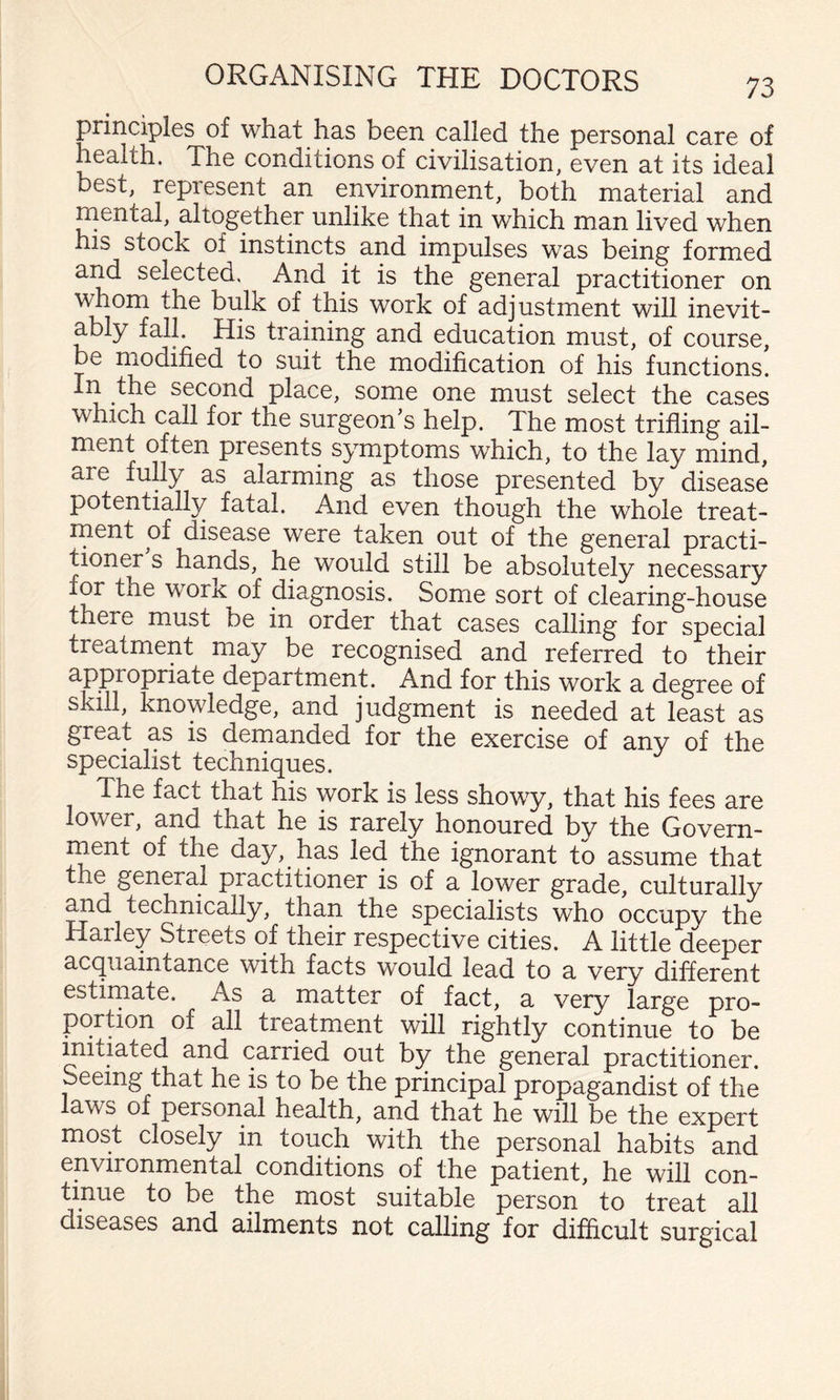 principles of what has been called the personal care of health. The conditions of civilisation, even at its ideal best, represent an environment, both material and mental, altogether unlike that in which man lived when his stock of instincts and impulses was being formed and selected. And it is the general practitioner on whom the bulk of this work of adjustment will inevit¬ ably fall. His training and education must, of course, be modified to suit the modification of his functions. In the second place, some one must select the cases which call for the surgeon's help. The most trifling ail¬ ment often presents symptoms which, to the lay mind, are fully as alarming as those presented by disease potentially fatal. And even though the whole treat¬ ment of disease were taken out of the general practi¬ tioner s hands, he would still be absolutely necessary for the work of diagnosis. Some sort of clearing-house there must be in order that cases calling for special treatment may be recognised and referred to their appropriate department. And for this work a degree of skill, knowledge, and judgment is needed at least as great as is dernanded for the exercise of any of the specialist techniques. The fact that his work is less showy, that his fees are lower, and that he is rarely honoured by the Govern- rnent of the day, has led the ignorant to assume that the general practitioner is of a lower grade, culturally mid technically, than the specialists who occupy the Harley Streets of their respective cities. A little deeper acquaintance with facts would lead to a very different estiniate. As a matter of fact, a very large pro¬ portion of all treatment will rightly continue to be mitiated and carried out by the general practitioner. Seeing that he is to be the principal propagandist of the laws of personal health, and that he will be the expert most closely in touch with the personal habits and environmental conditions of the patient, he will con¬ tinue to be the most suitable person to treat all diseases and ailments not calling for difflcult surgical