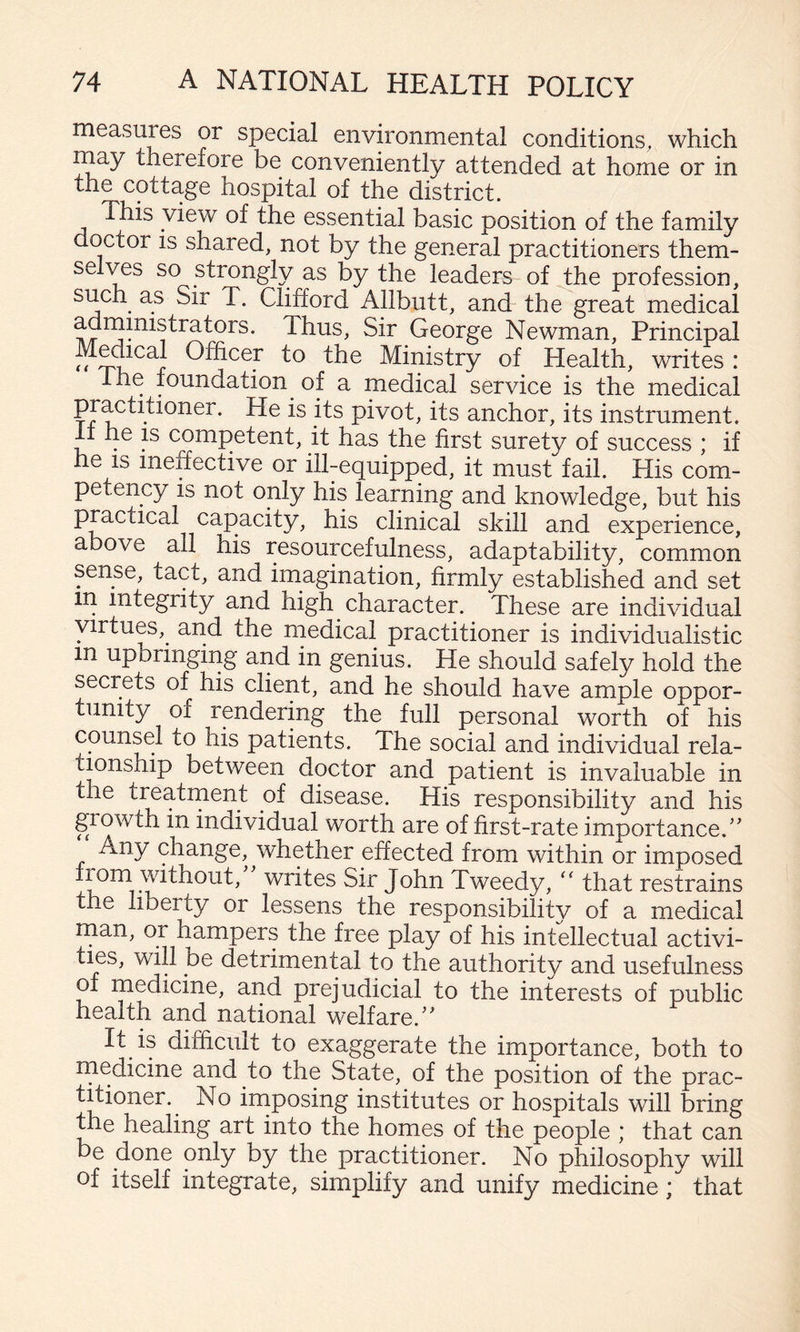 measures or special environmental conditions, which rnay therefore be conveniently attended at home or in the cottage hospital of the district. This view of the essential basic position of the family doctor IS shared, not by the general practitioners them¬ selves so strongly as by the leaders of the profession, such as Sir T. Clifford Allbutt, and the great medical Sir George Newman, Principal M^ical Officer to the Ministry of Health, writes : I he foundation of a medical service is the medical pivot, its anchor, its instrument. It he IS competent, it has the first surety of success ; if he IS ineffective or ill-equipped, it must fail. His com¬ petency is not only his learning and knowledge, but his practical capacity, his clinical skill and experience, above all his resourcefulness, adaptability, common sense, tact, and imagination, firmly established and set in integrity and high character. These are individual virtues, and the inedical practitioner is individualistic in upbringing and in genius. He should safely hold the secrets of his client, and he should have ample oppor¬ tunity of rendering the full personal worth of his counsel to his patients. The social and individual rela- tmnship between doctor and patient is invaluable in the treatrnent of disease. His responsibility and his giowth in individual worth are of first-rate importance.' Any change, whether effected from within or imposed John Tweedy, that restrains the liberty or lessens the responsibility of a medical rnan, or hampers the free play of his intellectual activi¬ ties, will be detrimental to the authority and usefulness of medicine, and prejudicial to the interests of public health and national welfare. It is difficult to exaggerate the importance, both to rnedicine and to the State, of the position of the prac¬ titioner. No imposing institutes or hospitals will bring the healing art into the homes of the people ; that can be done only by the practitioner. No philosophy will of itself integrate, simplify and unify medicine; that