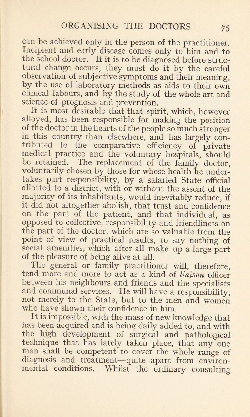 can be achieved only in the person of the practitioner. Incipient and early disease comes only to him and to the school doctor. If it is to be diagnosed before struc¬ tural change occurs, they must do it by the careful observation of subjective symptoms and their meaning, by the use of laboratory methods as aids to their own clinical labours, and by the study of the whole art and science of prognosis and prevention. It is most desirable that that spirit, which, however alloyed, has been responsible for making the position of the doctor in the hearts of the people so much stronger in this country than elsewhere, and has largely con¬ tributed to the comparative efficiency of private medical practice and the voluntary hospitals, should be retained. The replacement of the family doctor, voluntarily chosen by those for whose health he under¬ takes part responsibility, by a salaried State official allotted to a district, with or without the assent of the majority of its inhabitants, would inevitably reduce, if it did not altogether abolish, that trust and confidence on the part of the patient, and that individual, as opposed to collective, responsibility and friendliness on the part of the doctor, which are so valuable from the point of view of practical results, to say nothing of social amenities, which after all make up a large part of the pleasure of being alive at all. The general or family practitioner will, therefore, tend more and more to act as a kind of liaison officer between his neighbours and friends and the specialists and communal services. He will have a responsibility, not merely to the State, but to the men and women who have shown their confidence in him. It is impossible, with the mass of new knowledge that has been acquired and is being daily added to, and with the high development of surgical and pathological technique that has lately taken place, that any one man shall be competent to cover the whole range of diagnosis and treatment—quite apart from environ¬ mental conditions. Whilst the ordinary consulting
