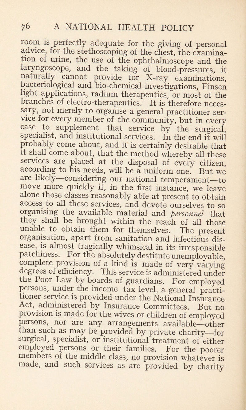 room is perfectly adequate for the giving of personal advice, for the stethoscoping of the chest, the examina¬ tion of urine, the use of the ophthalmoscope and the laryngoscope, and the taking of blood-pressures, it naturally cannot provide for X-ray examinations, bacteriological and bio-chemical investigations, Finsen light applications, radium therapeutics, or most of the branches of electro-therapeutics. It is therefore neces¬ sary, not merely to organise a general practitioner ser¬ vice for every member of the community, but in every case^ to supplement that service by the surgical, specialist, and institutional services. In the end it will probably come about, and it is certainly desirable that it shall come about, that the method whereby all these services are placed at the disposal of every citizen, according to his needs, will be a uniform one. But we are likely considering our national temperament—to move more quickly if, in the first instance, we leave alone those classes reasonably able at present to obtain access to all these services, and devote ourselves to so organising the available material and personnel that they shall be brought within the reach of all those unable to obtain them for themselves. The present organisation, apart from sanitation and infectious dis¬ ease, is almost tragically whimsical in its irresponsible patchiness. For the absolutely destitute unemployable, complete provision of a kind is made of very varying degrees of efficiency. This service is administered under the Poor Law by boards of guardians. For employed persons, under the income tax level, a general practi¬ tioner service is provided under the National Insurance Act, administered by Insurance Committees. But no provision is made for the wives or children of employed persons, nor are any arrangements available—other than such as may be provided by private charity-—for surgical, specialist, or institutional treatment of either employed persons or their families. For the poorer members of the middle class, no provision whatever is made, and such services as are provided by charity