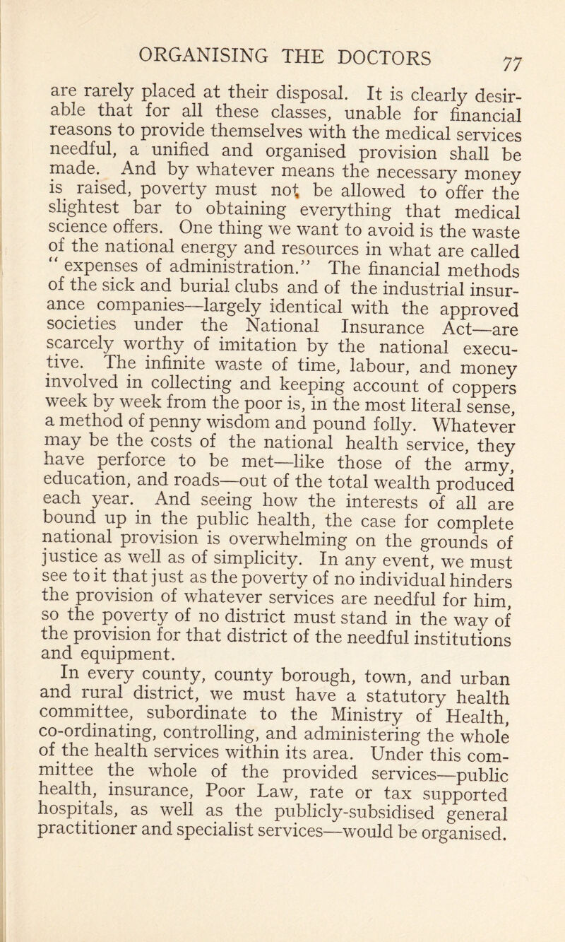 are rarely placed at their disposal. It is clearly desir¬ able that for all these classes, unable for financial reasons to provide themselves with the medical services needful, a unified and organised provision shall be made. And by whatever means the necessary money is^ raised, poverty must ^ not, be allowed to offer the slightest bar to obtaining everything that medical science offers. One thing we want to avoid is the waste of the national energy and resources in what are called “ expenses of administration.'’ The financial methods of the sick and burial clubs and of the industrial insur¬ ance companies—largely identical with the approved societies under the National Insurance Act—are scarcely worthy of imitation by the national execu¬ tive. The infinite waste of time, labour, and money involved in collecting and keeping account of coppers week by week from the poor is, in the most literal sense, a method of penny wisdom and pound folly. Whatever may be the costs of the national health service, they have perforce to be met—like those of the army, education, and roads—out of the total wealth produced each year. ^ And seeing how the interests of all are bound up in the public health, the case for complete national provision is overwhelming on the grounds of justice as well as of simplicity. In any event, we must see to it that just as the poverty of no individual hinders the provision of whatever services are needful for him, so the poverty of no district must stand in the way of the provision for that district of the needful institutions and equipment. In every county, county borough, town, and urban and rural district, we must have a statutory health committee, subordinate to the Ministry of Health, co-ordinating, controlling, and administering the whole of the health services within its area. Under this com¬ mittee the whole of the provided services—public health, insurance. Poor Law, rate or tax supported hospitals, as well as the publicly-subsidised general practitioner and specialist services—would be organised.