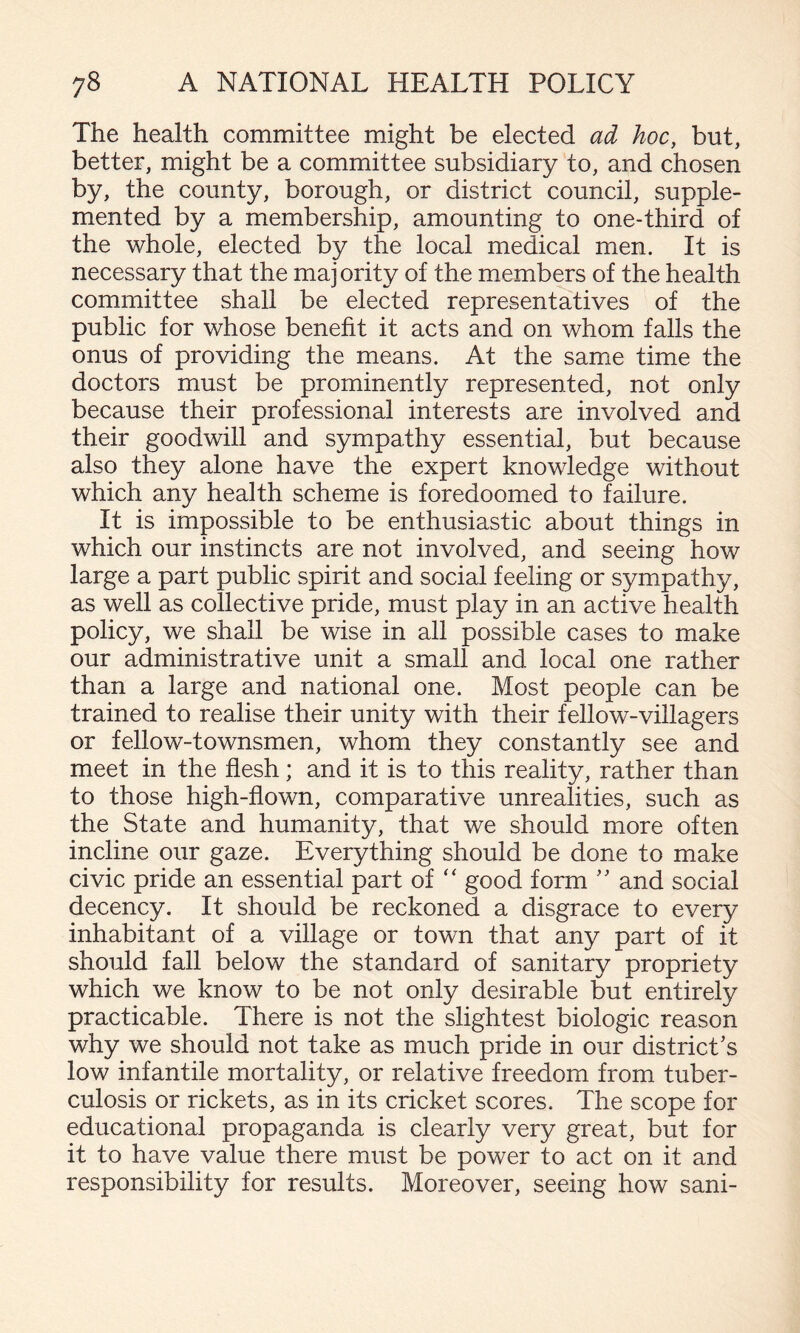 The health committee might be elected ad hoc, but, better, might be a committee subsidiary to, and chosen by, the county, borough, or district council, supple¬ mented by a membership, amounting to one-third of the whole, elected by the local medical men. It is necessary that the maj ority of the members of the health committee shall be elected representatives of the public for whose benefit it acts and on whom falls the onus of providing the means. At the same time the doctors must be prominently represented, not only because their professional interests are involved and their goodwill and sympathy essential, but because also they alone have the expert knowledge without which any health scheme is foredoomed to failure. It is impossible to be enthusiastic about things in which our instincts are not involved, and seeing how large a part public spirit and social feeling or sympathy, as well as collective pride, must play in an active health policy, we shall be wise in all possible cases to make our administrative unit a small and local one rather than a large and national one. Most people can be trained to realise their unity with their fellow-villagers or fellow-townsmen, whom they constantly see and meet in the flesh; and it is to this reality, rather than to those high-flown, comparative unrealities, such as the State and humanity, that we should more often incline our gaze. Everything should be done to make civic pride an essential part of good form '' and social decency. It should be reckoned a disgrace to every inhabitant of a village or town that any part of it should fall below the standard of sanitary propriety which we know to be not only desirable but entirely practicable. There is not the slightest biologic reason why we should not take as much pride in our district's low infantile mortality, or relative freedom from tuber¬ culosis or rickets, as in its cricket scores. The scope for educational propaganda is clearly very great, but for it to have value there must be power to act on it and responsibility for results. Moreover, seeing how sani-