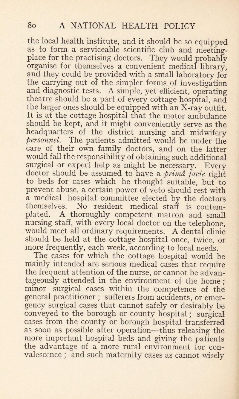 the local health institute, and it should be so equipped as to form a serviceable scientific club and meeting- place for the practising doctors. They would probably organise for themselves a convenient medical library, and they could be provided v/ith a small laboratory for the carrying out of the simpler forms of investigation and diagnostic tests. A simple, yet efficient, operating theatre should be a part of every cottage hospital, and the larger ones should be equipped with an X-ray outfit. It is at the cottage hospital that the motor ambulance should be kept, and it might conveniently serve as the headquarters of the district nursing and midwifery personnel. The patients admitted would be under the care of their own family doctors, and on the latter would fall the responsibility of obtaining such additional surgical or expert help as might be necessary. Every doctor should be assumed to have a prima facie right to beds for cases which he thought suitable, but to prevent abuse, a certain power of veto should rest with a medical hospital committee elected by the doctors themselves. No resident medical stah is contem¬ plated. A thoroughly competent matron and small nursing staff, with every local doctor on the telephone, would meet all ordinary requirements. A dental clinic should be held at the cottage hospital once, twice, or more frequently, each week, according to local needs. The cases for which the cottage hospital would be mainly intended are serious medical cases that require the frequent attention of the nurse, or cannot be advan¬ tageously attended in the environment of the home ; minor surgical cases within the competence of the general practitioner ; sufferers from accidents, or emer¬ gency surgical cases that cannot safely or desirably be conveyed to the borough or county hospital; surgical cases from the county or borough hospital transferred as soon as possible after operation—thus releasing the more important hospital beds and giving the patients the advantage of a more rural environment for con¬ valescence ; and such maternity cases as cannot wisely