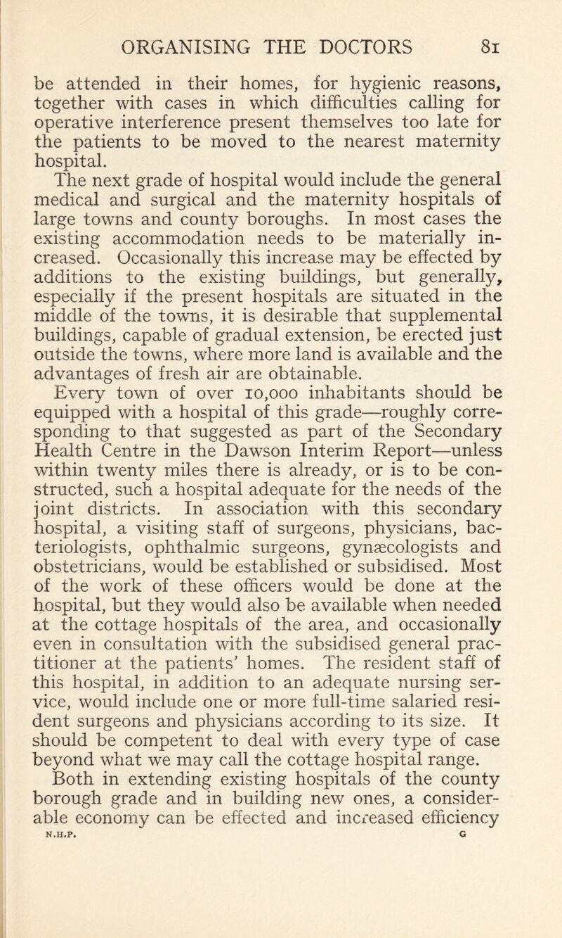 be attended in their homes, for hygienic reasons, together with cases in which difficulties calling for operative interference present themselves too late for the patients to be moved to the nearest maternity hospital. The next grade of hospital would include the general medical and surgical and the maternity hospitals of large towns and county boroughs. In most cases the existing accommodation needs to be materially in¬ creased. Occasionally this increase may be effected by additions to the existing buildings, but generally, especially if the present hospitals are situated in the middle of the towns, it is desirable that supplemental buildings, capable of gradual extension, be erected just outside the towns, where more land is available and the advantages of fresh air are obtainable. Every town of over 10,000 inhabitants should be equipped wdth a hospital of this grade—roughly corre¬ sponding to that suggested as part of the Secondary Health Centre in the Dawson Interim Report—unless within twenty miles there is already, or is to be con¬ structed, such a hospital adequate for the needs of the joint districts. In association with this secondary hospital, a visiting staff of surgeons, physicians, bac¬ teriologists, ophthalmic surgeons, gynaecologists and obstetricians, would be established or subsidised. Most of the work of these officers would be done at the hospital, but they would also be available when needed at the cottage hospitals of the area, and occasionally even in consultation with the subsidised general prac¬ titioner at the patients' homes. The resident staff of this hospital, in addition to an adequate nursing ser¬ vice, would include one or more full-time salaried resi¬ dent surgeons and physicians according to its size. It should be competent to deal with every type of case beyond what we may call the cottage hospital range. Both in extending existing hospitals of the county borough grade and in building new ones, a consider¬ able economy can be effected and increased efficiency N.H.P. G