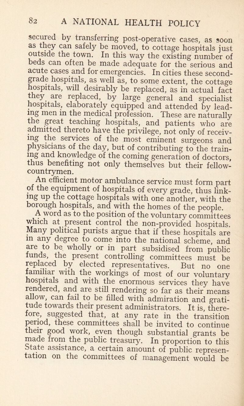secured by transferring post-operative cases, as soon as they can safely be moved, to cottage hospitals just outside the town. In this way the existing number of beds can often be made adequate for the serious and acute cases and for emergencies. In cities these second- grade hospitals, as well as, to some extent, the cottage hospitals, will desirably be replaced, as in actual fact they^ are replaced, by large general and specialist hospitals, elaborately equipped and attended by lead¬ ing men in the rnedical profession. These are naturally the great teaching hospitals, and patients who are admitted thereto have the privilege, not only of receiv¬ ing the services of the most eminent surgeons and physicians of the day, but of contributing to the train¬ ing and knowledge of the coming generation of doctors, thus benefiting not only themselves but their fellow- countrymen. An efficient motor ambulance service must form part of the equipment of hospitals of every grade, thus link- mg up the cottage hospitals with one another, with the borough hospitals, and with the homes of the people. A word as to the position of the voluntary committees which at present control the non-provided hospitals. Many political purists argue that if these hospitals are in any degree to come into the national scheme, and are to be wholly or in part subsidised from public funds, the present controlling committees must be replaced by elected representatives. But no one familiar with the workings of most of our voluntary hospitals and with the enormous services they have rendered, and are still rendering so far as their means allow, can fail to be filled with admiration and grati¬ tude towards their present administrators. It is, there¬ fore, suggested that, at any rate in the transition period, these committees shall be invited to continue their good work, even though substantial grants be made from the public treasur}^. In proportion to this State assistance, a certain amount of public represen¬ tation on the committees of management would be