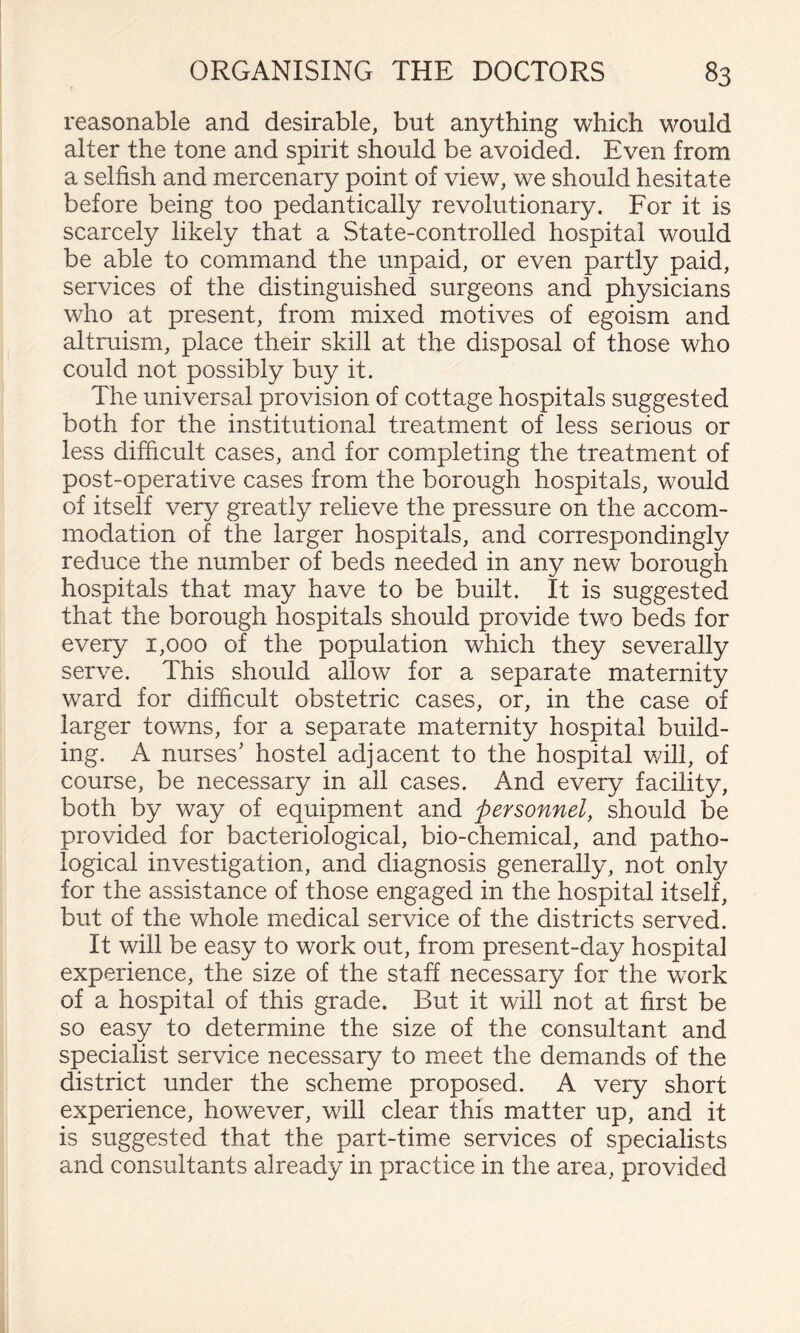reasonable and desirable, but anything which would alter the tone and spirit should be avoided. Even from a selfish and mercenary point of view, we should hesitate before being too pedantically revolutionary. For it is scarcely likely that a State-controlled hospital would be able to command the unpaid, or even partly paid, services of the distinguished surgeons and physicians who at present, from mixed motives of egoism and altruism, place their skill at the disposal of those who could not possibly buy it. The universal provision of cottage hospitals suggested both for the institutional treatment of less serious or less difficult cases, and for completing the treatment of post-operative cases from the borough hospitals, would of itself very greatly relieve the pressure on the accom¬ modation of the larger hospitals, and correspondingly reduce the number of beds needed in any new borough hospitals that may have to be built. It is suggested that the borough hospitals should provide two beds for every 1,000 of the population which they severally serve. This should allow for a separate maternity ward for difficult obstetric cases, or, in the case of larger towns, for a separate maternity hospital build¬ ing. A nurses’ hostel adjacent to the hospital will, of course, be necessary in ail cases. And every facility, both by way of equipment and personnel, should be provided for bacteriological, bio-chemical, and patho¬ logical investigation, and diagnosis generally, not only for the assistance of those engaged in the hospital itself, but of the whole medical service of the districts served. It will be easy to work out, from present-day hospital experience, the size of the staff necessary for the work of a hospital of this grade. But it will not at first be so easy to determine the size of the consultant and specialist service necessary to meet the demands of the district under the scheme proposed. A very short experience, however, will clear this matter up, and it is suggested that the part-time services of specialists and consultants already in practice in the area, provided