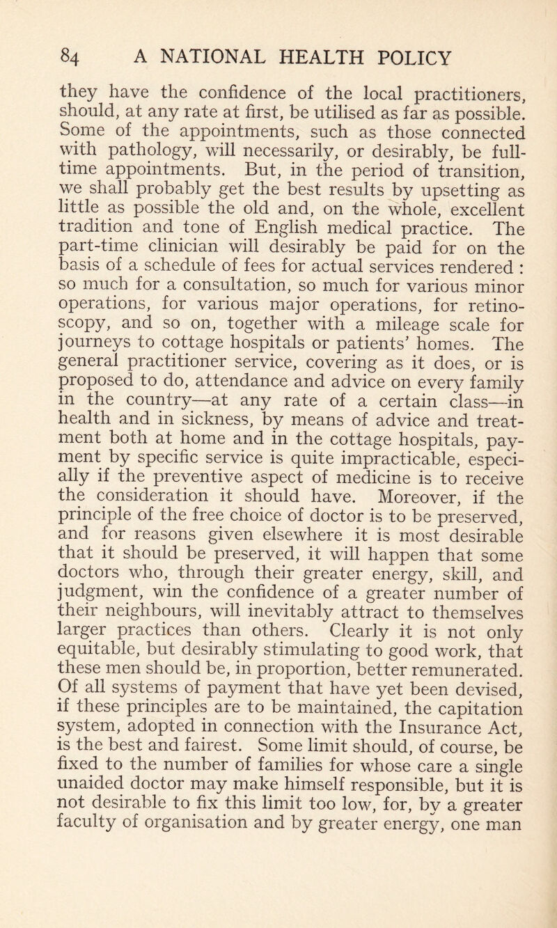 they have the confidence of the local practitioners, should, at any rate at first, be utilised as far as possible. Some of the appointments, such as those connected with pathology, will necessarily, or desirably, be full¬ time appointments. But, in the period of transition, we shall probably get the best results by upsetting as little as possible the old and, on the whole, excellent tradition and tone of English medical practice. The part-time clinician will desirably be paid for on the basis of a schedule of fees for actual services rendered : so much for a consultation, so much for various minor operations, for various major operations, for retino- scopy, and so on, together with a mileage scale for journeys to cottage hospitals or patients' homes. The general practitioner service, covering as it does, or is proposed to do, attendance and advice on every family in the country—at any rate of a certain class—in health and in sickness, by means of advice and treat¬ ment both at home and in the cottage hospitals, pay¬ ment by specific service is quite impracticable, especi¬ ally if the preventive aspect of medicine is to receive the consideration it should have. Moreover, if the principle of the free choice of doctor is to be preserved, and for reasons given elsewhere it is most desirable that it should be preserved, it will happen that some doctors who, through their greater energy, skill, and judgment, win the confidence of a greater number of their neighbours, will inevitably attract to themselves larger practices than others. Clearly it is not only equitable, but desirably stimulating to good work, that these men should be, in proportion, better remunerated. Of all systems of payment that have yet been devised, if these principles are to be maintained, the capitation system, adopted in connection with the Insurance Act, is the best and fairest. Some limit should, of course, be fixed to the number of families for whose care a single unaided doctor may make himself responsible, but it is not desirable to fix this limit too low, for, by a greater faculty of organisation and by greater energy, one man