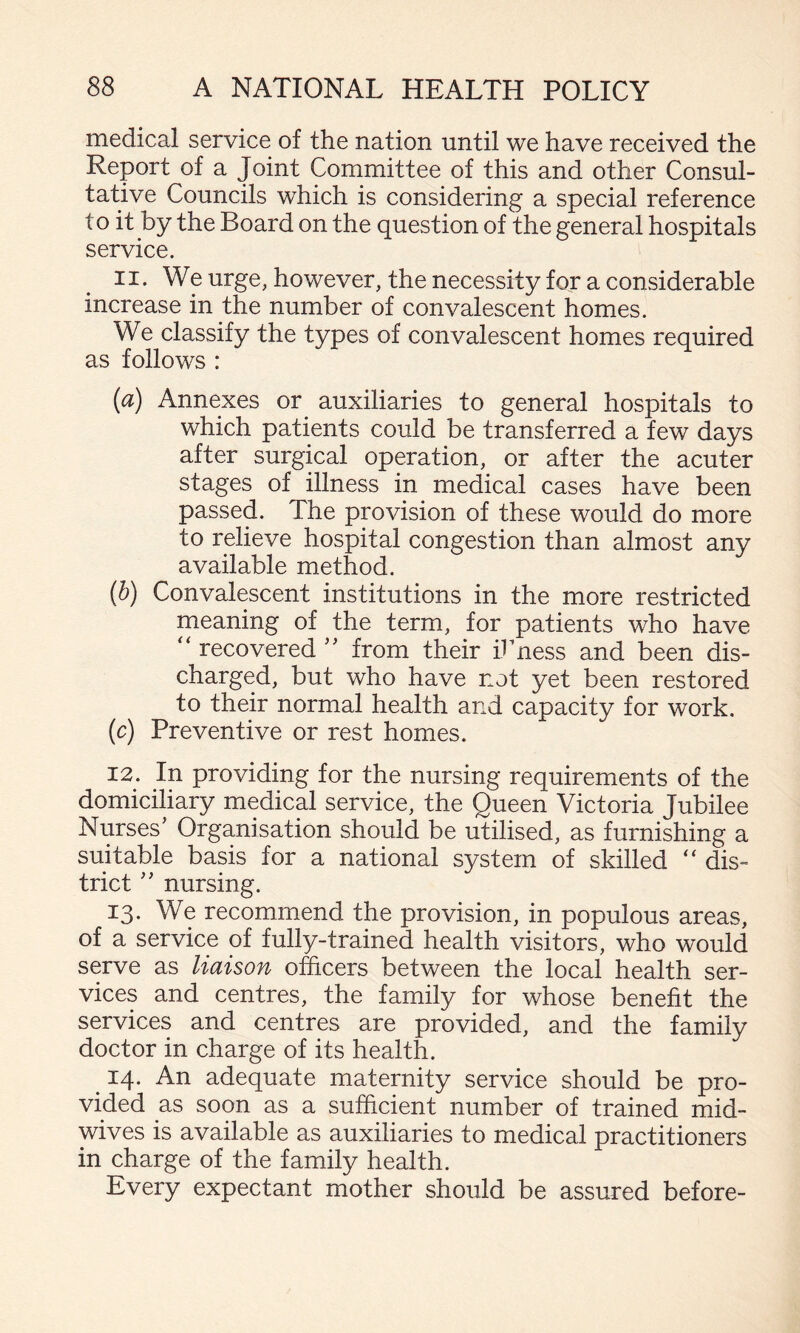 medical service of the nation until we have received the Report of a Joint Committee of this and other Consul¬ tative Councils which is considering a special reference to it by the Board on the question of the general hospitals service. 11. We urge, however, the necessity for a considerable increase in the number of convalescent homes. We classify the types of convalescent homes required as follows : [a) Annexes or auxiliaries to general hospitals to which patients could be transferred a few days after surgical operation, or after the acuter stages of illness in medical cases have been passed. The provision of these would do more to relieve hospital congestion than almost any available method. {h) Convalescent institutions in the more restricted meaning of the term, for patients who have recovered from their ibness and been dis¬ charged, but who have not yet been restored to their normal health and capacity for work. (c) Preventive or rest homes. 12. In providing for the nursing requirements of the domiciliary medical service, the Queen Victoria Jubilee Nurses’ Organisation should be utilised, as furnishing a suitable basis for a national system of skilled “ dis¬ trict ” nursing. 13. We recommend the provision, in populous areas, of a service of fully-trained health visitors, who would serve as liaison officers between the local health ser¬ vices and centres, the family for whose benefit the services and centres are provided, and the family doctor in charge of its health. ^ 14. An adequate maternity service should be pro¬ vided as soon as a sufficient number of trained mid¬ wives is available as auxiliaries to medical practitioners in charge of the family health. Every expectant mother should be assured before-