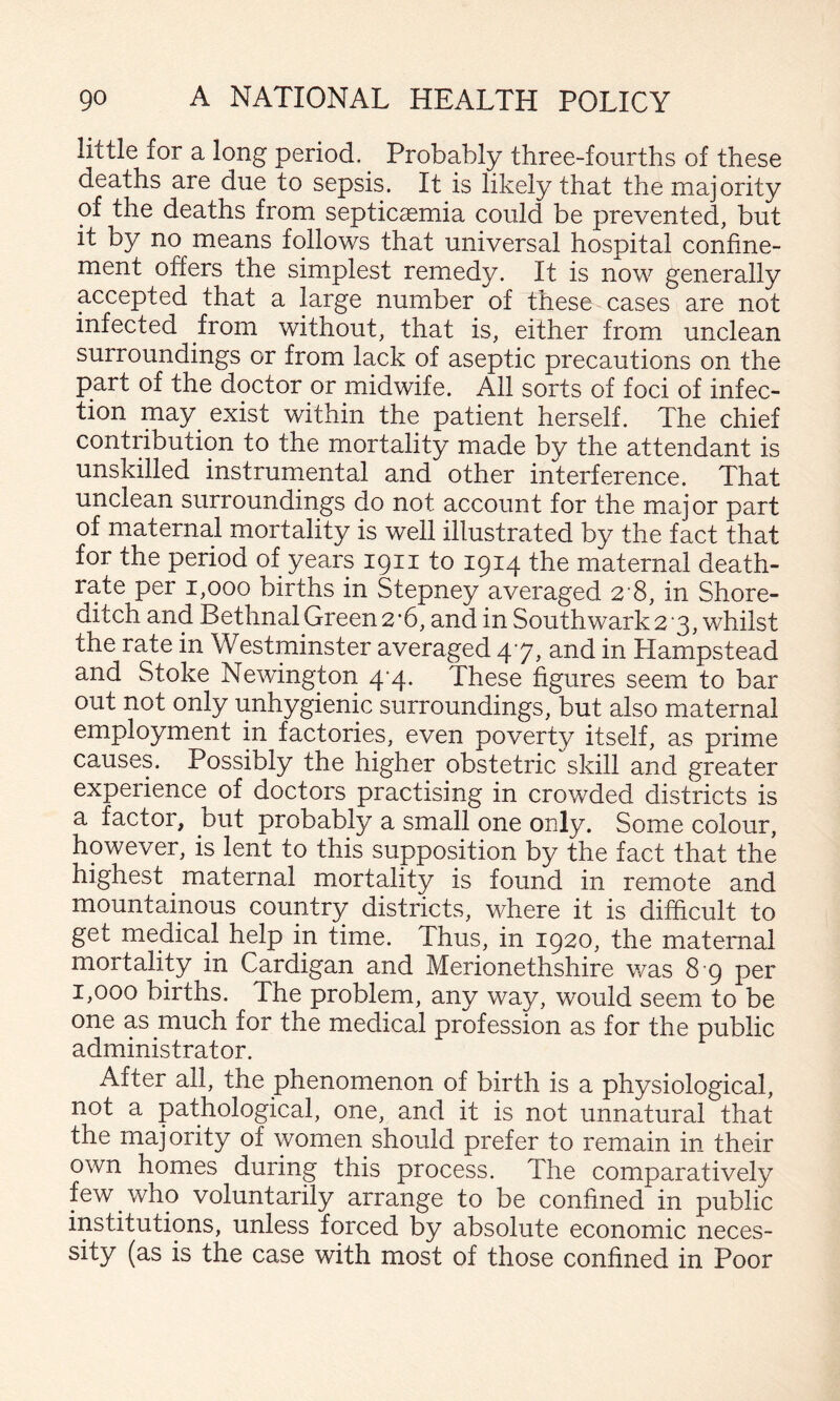 little for a long period. Probably three-fourths of these deaths are due to sepsis. It is likely that the majority of the deaths from septicaemia could be prevented, but it by no means follows that universal hospital confine¬ ment offers the simplest remedy. It is now generally accepted that a large number of these cases are not infected from without, that is, either from unclean surroundings or from lack of aseptic precautions on the part of the doctor or midwife. All sorts of foci of infec¬ tion may^ exist within the patient herself. The chief contribution to the mortality made by the attendant is unskilled instrumental and other interference. That unclean surroundings do not account for the major part of maternal mortality is well illustrated by the fact that for the period of years 1911 to 1914 the maternal death- rate per 1,000 births in Stepney averaged 2 8, in Shore¬ ditch and Bethnal Green 2‘6, and in Southwark 2 3, whilst the rate in Westminster averaged 47, and in Hampstead and Stoke Newington 4-4. These figures seem to bar out not only unhygienic surroundings, but also maternal employment in factories, even poverty itself, as prime causes. Possibly the higher obstetric skill and greater experience of doctors practising in crowded districts is a factor, but probably a small one only. Some colour, however, is lent to this supposition by the fact that the highest ^ maternal mortality is found in remote and mountainous country districts, where it is difficult to get medical help in time. Thus, in 1920, the maternal mortality in Cardigan and Merionethshire v/as 8 9 per 1,000 births. The problem, any way, would seem to be one as much for the medical profession as for the public administrator. After all, the phenomenon of birth is a physiological, not a pathological, one, and it is not unnatural that the majority of women should prefer to remain in their own homes during this process. The comparatively few who voluntarily arrange to be confined in public institutions, unless forced by absolute economic neces¬ sity (as is the case with most of those confined in Poor