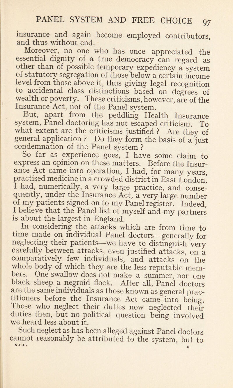 insurance and again become employed contributors, and thus without end. Moreover, no one who has once appreciated the essential dignity of a true democracy can regard as other than of possible temporary expediency a system of statutory segregation of those below a certain income level from those above it, thus giving legal recognition to accidental class distinctions based on degrees of wealth or poverty. These criticisms, however, are of the insurance Act, not of the Panel system. But, apart from the peddling Health Insurance system, Panel doctoring has not escaped criticism. To what extent are the criticisms justified ? Are they of general application ? Do they form the basis of a just condemnation of the Panel system ? So far as experience goes, I have some claim to express an opinion on these matters. Before the Insur¬ ance Act came into operation, I had, for many years, practised medicine in a crowded district in East London! I had, numerically, a very large practice, and conse¬ quently, under the Insurance Act, a very large number of my patients signed on to my Panel register. Indeed, I believe that the Panel list of myself and my partners is about the largest in England. ^ In considering the attacks which are from time to time made on individual Panel doctors—generally for neglecting their patients—we have to distinguish very carefully between attacks, even justified attacks, on a comparatively few individuals, and attacks on the whole body of which they are the less reputable mem¬ bers. One swallow does not make a summer, nor one black sheep a negroid flock. After all. Panel doctors are the same individuals as those known as general prac¬ titioners before the Insurance Act came into being. Those who neglect their duties now neglected their duties then, but no political question being involved we heard less about it. Such neglect as has been alleged against Panel doctors cannot reasonably be attributed to the svstem, but to N.P.H.