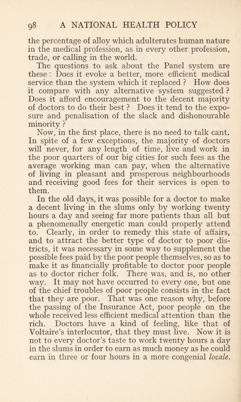 the percentage of alloy which adulterates human nature in the medical profession, as in every other profession, trade, or calling in the world. The questions to ask about the Panel system are these : Does it evoke a better, more efficient medical service than the system which it replaced ? How does it compare with any alternative- system suggested ? Does it afford encouragement to the decent majority of doctors to do their best ? Does it tend to the expo¬ sure and penalisation of the slack and dishonourable minority ? Now, in the first place, there is no need to talk cant. In spite of a few exceptions, the majority of doctors will never, for any length of time, live and work in the poor quarters of our big cities for such fees as the average working man can pay, when the alternative of living in pleasant and prosperous neighbourhoods and receiving good fees for their services is open to them. In the old days, it was possible for a doctor to make a decent living in the slums only by working twenty hours a day and seeing far more patients than all but a phenomenally energetic man could properly attend to. Clearly, in order to remedy this state of affairs, and to attract the better type of doctor to poor dis¬ tricts, it was necessary in some way to supplement the possible fees paid by the poor people themselves, so as to make it as financially profitable to doctor poor people as to doctor richer folk. There was, and is, no other way. It may not have occurred to every one, but one of the chief troubles of poor people consists in the fact that they are poor. That was one reason why, before the passing of the Insurance Act, poor people on the whole received less efficient medical attention than the rich. Doctors have a kind of feeling, like that of Voltaire’s interlocutor, that they must live. Now it is not to every doctor’s taste to work twenty hours a day in the slums in order to earn as much money as he could earn in three or four hours in a more congenial locale.