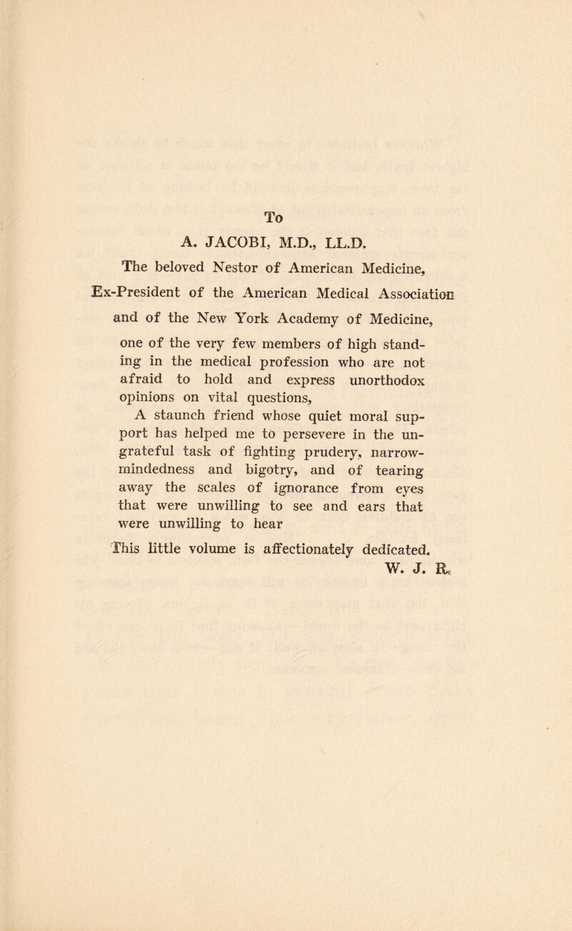To A. JACOBI, M.D., LL.D. The beloved Nestor of American Medicine, Ex-President of the American Medical Associatioo and of the New York Academy of Medicine, one of the very few members of high stand¬ ing in the medical profession who are not afraid to hold and express unorthodox opinions on vital questions, A staunch friend whose quiet moral sup¬ port has helped me to persevere in the un¬ grateful task of fighting prudery, narrow¬ mindedness and bigotry, and of tearing away the scales of ignorance from eyes that were unwilling to see and ears that were unwilling to hear This little volume is alfectionately dedicated. W. J. Rc