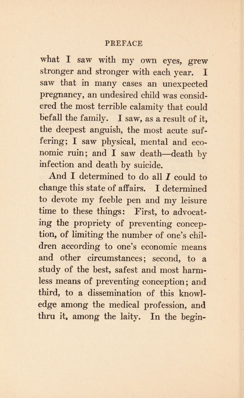 what I saw with my own eyes, g^rew stronger and stronger with each year, I saw that in many cases an unexpected pregnancy, an undesired child was consid¬ ered the most terrible calamity that could befall the family. I saw, as a result of it, the deepest anguish, the most acute suf¬ fering; I saw physical, mental and eco¬ nomic ruin; and I saw deaths—death by infection and death by suicide. And I determined to do all I could to change this state of affairs, I determined to devote my feeble pen and my leisure time to these things: First, to advocat¬ ing the propriety of preventing concep¬ tion, of limiting the number of one’s chil¬ dren according to one’s economic means and other circumstances; second, to a study of the best, safest and most harm¬ less means of preventing conception; and third, to a dissemination of this knowl¬ edge among the medical profession, and thru it, among the laity. In the begin-
