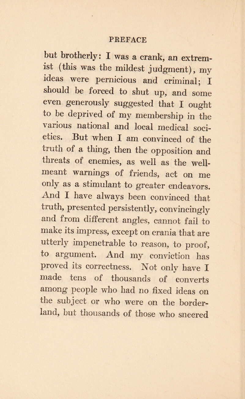 but brotherly: I was a crank, an extrem¬ ist (this was the mildest judgment), my ideas Avere pernicious and criminal; I should be forced to shut up, and some even generously suggested that I ought to be deprived of my membership in the various national and local medical soci¬ eties. But when I am convinced of the truth of a thing, then the opposition and threats of enemies, as well as the well- meant warnings of friends, act on me only as a stimulant to greater endeavors. And I have always been convinced that truth, presented persistently, convincingly and from different angles, cannot fail to make its impress, except on crania that are utterly impenetrable to reason, to proof, to argument. And my conviction has proved its correctness. Not only have I made tens of thousands of converts among people who had no fixed ideas on the subject or who were on the border¬ land, but thousands of those who sneered