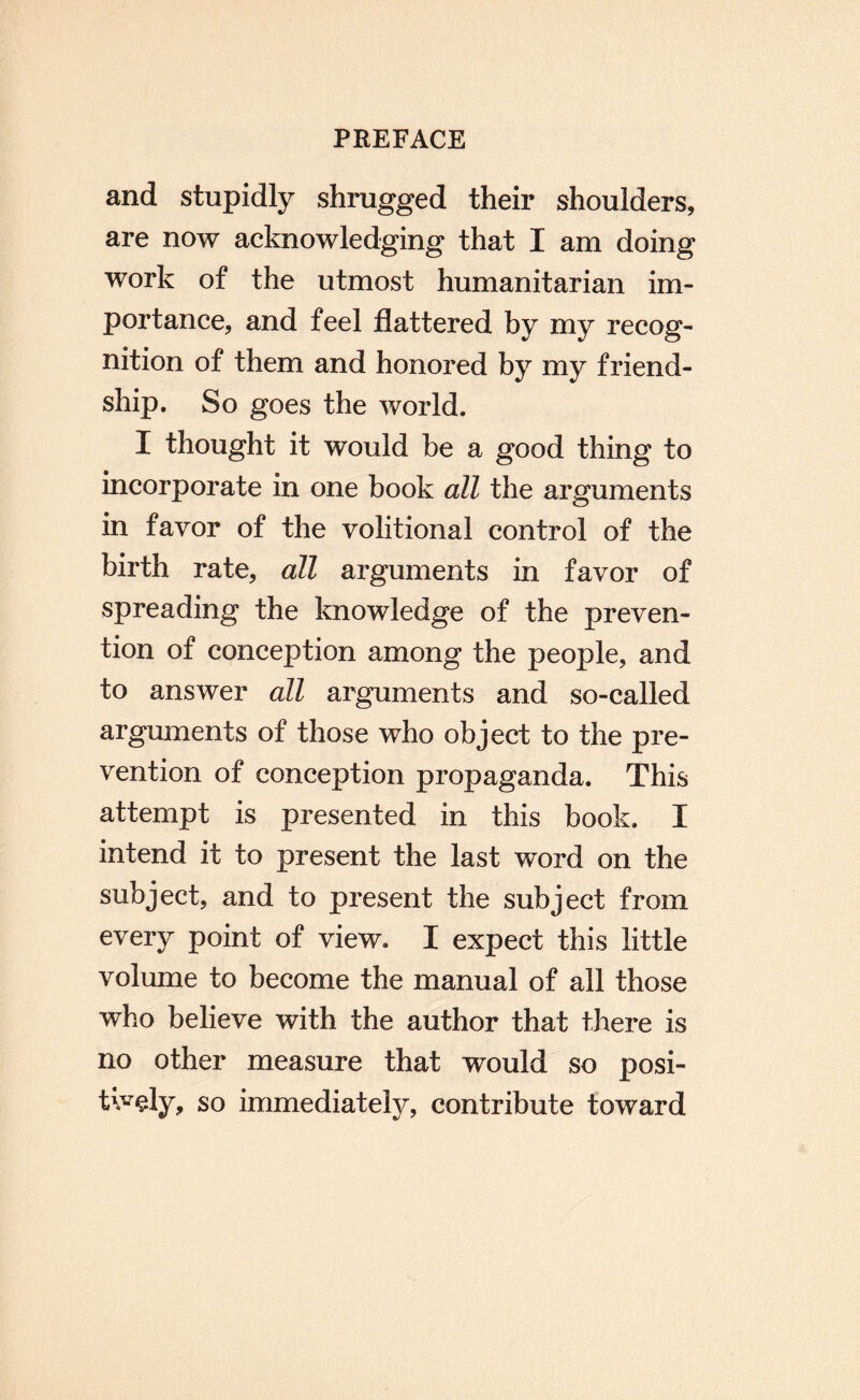 and stupidly shrugged their shoulders, are now acknowledging that I am doing work of the utmost humanitarian im¬ portance, and feel flattered by my recog¬ nition of them and honored by my friend¬ ship. So goes the world. I thought it would be a good thing to incorporate in one book all the arguments in favor of the volitional control of the birth rate, all arguments in favor of spreading the knowledge of the preven¬ tion of conception among the people, and to answer all arguments and so-called arguments of those who object to the pre¬ vention of conception propaganda. This attempt is presented in this book. I intend it to present the last word on the subject, and to present the subject from every point of view. I expect this little volume to become the manual of all those who believe with the author that there is no other measure that would so posi¬ tively, so immediately, contribute toward