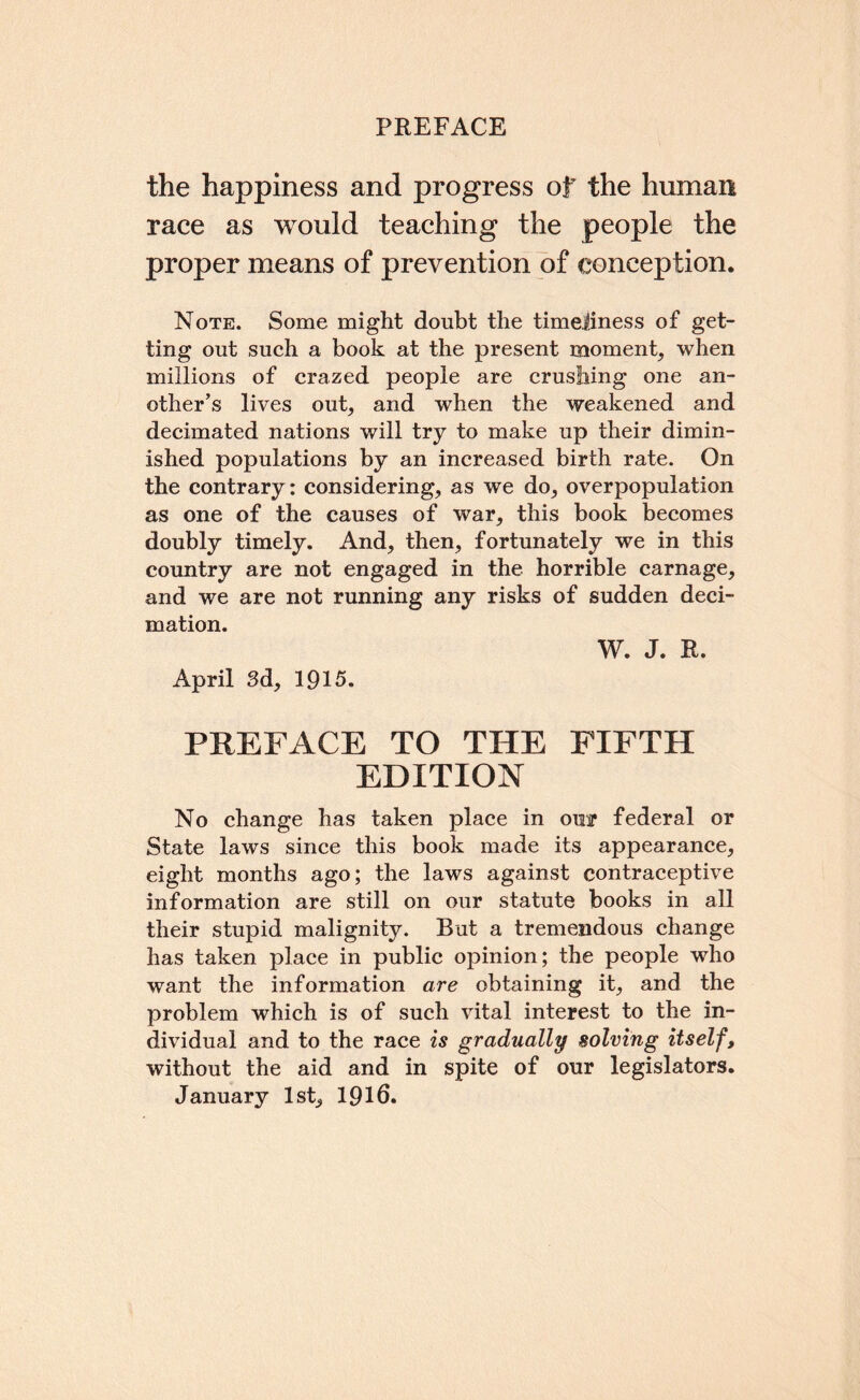 the happiness and progress of the human race as would teaching the people the proper means of prevention of conception. Note. Some might doubt the timeliness of get¬ ting out such a book at the present moment, when millions of crazed people are crushing one an¬ other’s lives out, and when the weakened and decimated nations will try to make up their dimin¬ ished populations by an increased birth rate. On the contrary: considering, as we do, overpopulation as one of the causes of war, this book becomes doubly timely. And, then, fortunately we in this country are not engaged in the horrible carnage, and we are not running any risks of sudden deci¬ mation. W. J. R. April 8d, 1915. PREFACE TO THE FIFTH EDITION No change has taken place in ouir federal or State laws since this book made its appearance, eight months ago; the laws against contraceptive information are still on our statute books in all their stupid malignity. But a tremendous change has taken place in public opinion; the people who want the information are obtaining it, and the problem which is of such vital interest to the in¬ dividual and to the race is gradually solving itself, without the aid and in spite of our legislators. January 1st, 1916.