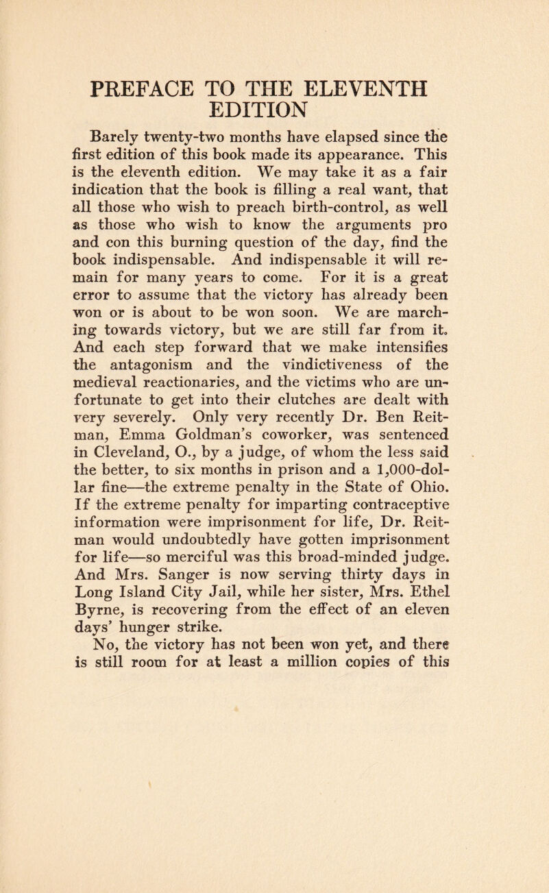 PREFACE TO THE ELEVENTH EDITION Barely twenty-two months have elapsed since the first edition of this book made its appearance. This is the eleventh edition. We may take it as a fair indication that the book is filling a real want, that all those who wish to preach birth-control, as well as those who wish to know the arguments pro and con this burning question of the day, find the book indispensable. And indispensable it will re¬ main for many years to come. For it is a great error to assume that the victory has already been won or is about to be won soon. We are march¬ ing towards victory, but we are still far from it. And each step forward that we make intensifies the antagonism and the vindictiveness of the medieval reactionaries, and the victims who are un¬ fortunate to get into their clutches are dealt with very severely. Only very recently Dr. Ben Reit- man, Emma Goldman’s coworker, was sentenced in Cleveland, O., by a judge, of whom the less said the better, to six months in prison and a 1,000-dol- lar fine—the extreme penalty in the State of Ohio. If the extreme penalty for imparting contraceptive information were imprisonment for life. Dr. Reit- man would undoubtedly have gotten imprisonment for life—so merciful was this broad-minded judge. And Mrs. Sanger is now serving thirty days in Long Island City Jail, while her sister, Mrs. Ethel Byrne, is recovering from the effect of an eleven days’ hunger strike. No, the victory has not been won yet, and there is still room for at least a million copies of this