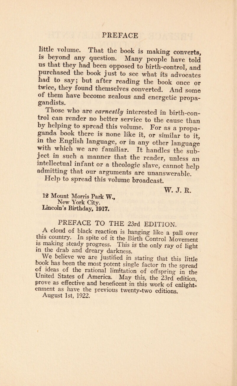 little volume. That the book is making converts, is beyond any question. Many people have told us that they had been opposed to birth-control, and purchased the book just to see what its advocates had to say; but after reading the book once or twice, they found themselves converted. And some of them have become zealous and energetic propa¬ gandists. ^ Those who are earnestly interested in birth-con¬ trol can render no better service to the cause than y helping to spread this volume. For as a propa¬ ganda book there is none like it, or similar to it, in the English language, or in any other language with which we are familiar. It handles the sub¬ ject in such a manner that the reader, unless an intellectual infant or a theologic slave, cannot help admitting that our arguments are unanswerable. Help to spread this volume broadcast. 12 Mount Morris Park W., New York City. Lincoln’s Birthday, 1917. W. J. R. PREFACE TO THE 23rd EDITION. A cloud of black_ reaction is hanging like a pall over this country. In spite of it the Birth Control Movement IS nuking steady progress. This is the only ray of light m the drab and dreary darkness. We believe we are justified in stating that this little book has been the most potent single factor m the spread of ideas of the rational limitation of offspring in the United States of America. May this, the 23rd'' edition prove as effective and beneficent in this wOrk of enlight¬ enment as have the previous twenty-two editions August 1st, 1922.