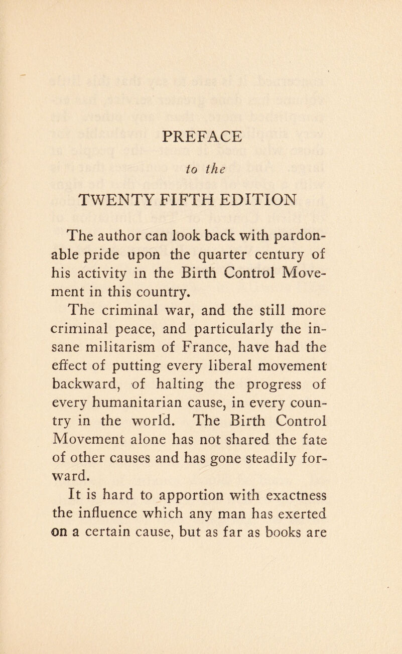 to the TWENTY FIFTH EDITION The author can look back with pardon¬ able pride upon the quarter century of his activity in the Birth Control Move¬ ment in this country. The criminal war, and the still more criminal peace, and particularly the in¬ sane militarism of France, have had the effect of putting every liberal movement backward, of halting the progress of every humanitarian cause, in every coun¬ try in the world. The Birth Control Movement alone has not shared the fate of other causes and has gone steadily for¬ ward. It is hard to apportion with exactness the influence which any man has exerted on a certain cause, but as far as books are
