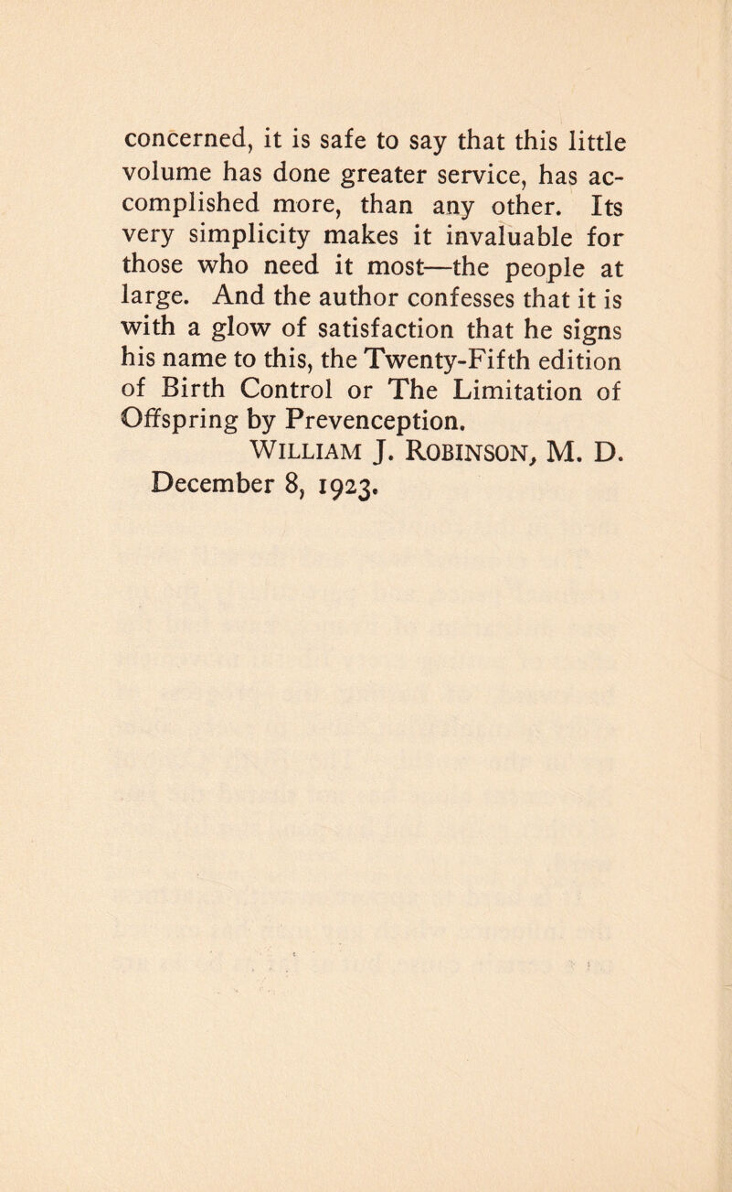 concerned, it is safe to say that this little volume has done greater service, has ac¬ complished more, than any other. Its very simplicity makes it invaluable for those who need it most—the people at large. And the author confesses that it is with a glow of satisfaction that he signs his name to this, the Twenty-Fifth edition of Birth Control or The Limitation of Offspring by Prevenception. William J. Robinson, M. D. December 8, 1923,