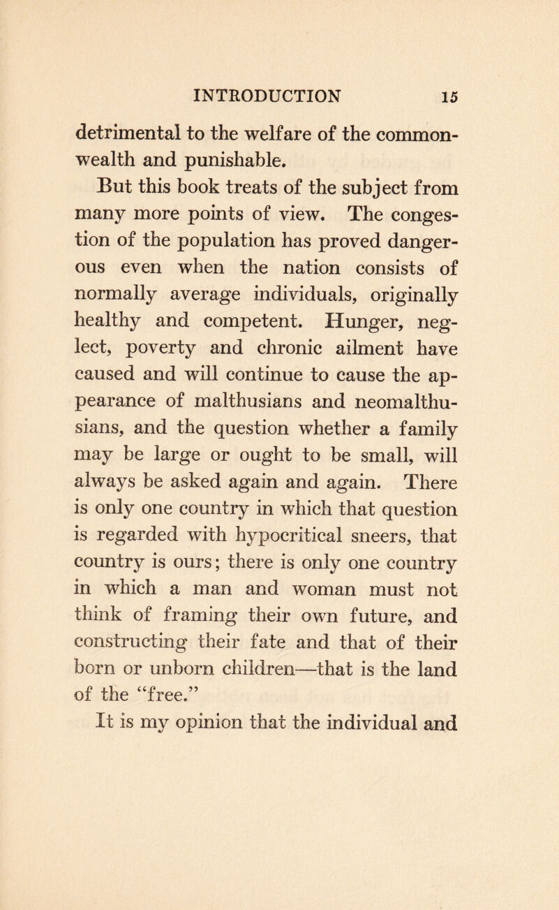 detrimental to the welfare of the common¬ wealth and punishable. But this book treats of the subject from many more points of view. The conges¬ tion of the population has proved danger¬ ous even when the nation consists of normally average individuals, originally healthy and competent. Hunger, neg¬ lect, poverty and chronic ailment have caused and will continue to cause the ap¬ pearance of malthusians and neomalthu- sians, and the question whether a family may be large or ought to be small, will always be asked again and again. There is only one country in which that question is regarded with hypocritical sneers, that country is ours; there is only one country in which a man and woman must not think of framing their own future, and constructing their fate and that of their born or unborn children—that is the land of the “free.” It is my opinion that the individual and