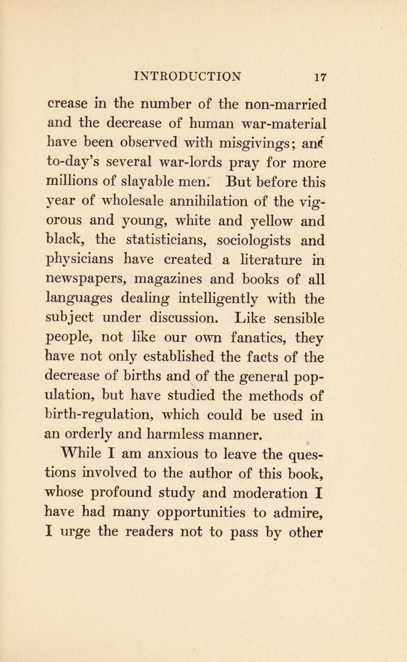 crease in the number of the non-married and the decrease of human war-material have been observed with misgivings; an<f to-day’s several war-lords pray for more millions of slay able men.' But before this year of wholesale annihilation of the vig¬ orous and young, white and yellow and black, the statisticians, sociologists and physicians have created a literature in newspapers, magazines and books of all languages dealing intelligently with the subject under discussion. Like sensible people, not like our own fanatics, they have not only established the facts of the decrease of births and of the general pop¬ ulation, but have studied the methods of birth-regulation, which could be used in an orderly and harmless manner. While I am anxious to leave the ques¬ tions involved to the author of this book, whose profound study and moderation I have had many opportunities to admire, I urge the readers not to pass by other
