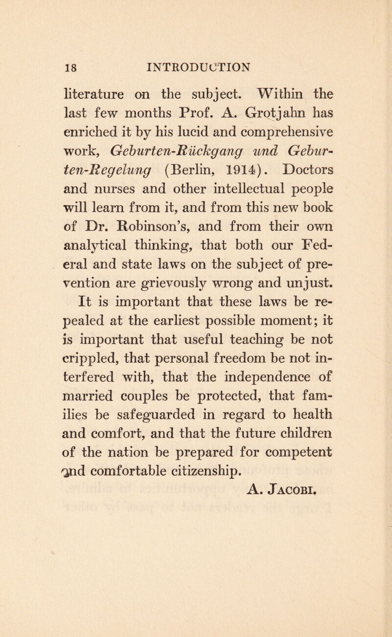 literature on the subject. Within the last few months Prof. A. Grotjahn has enriched it by his lucid and comprehensive work, Geburten-Rilckgang und Gehur- ten-Regelung (Berlin, 1914). Doctors and nurses and other intellectual people will learn from it, and from this new book of Dr. Robinson’s, and from their own analytical thinking, that both our Fed¬ eral and state laws on the subject of pre¬ vention are grievously wrong and unjust. It is important that these laws be re¬ pealed at the earliest possible moment; it is important that useful teaching be not crippled, that personal freedom be not in¬ terfered with, that the independence of married couples be protected, that fam¬ ilies be safeguarded in regard to health and comfort, and that the future children of the nation be prepared for competent ^nd comfortable citizenship. A. Jacobi.