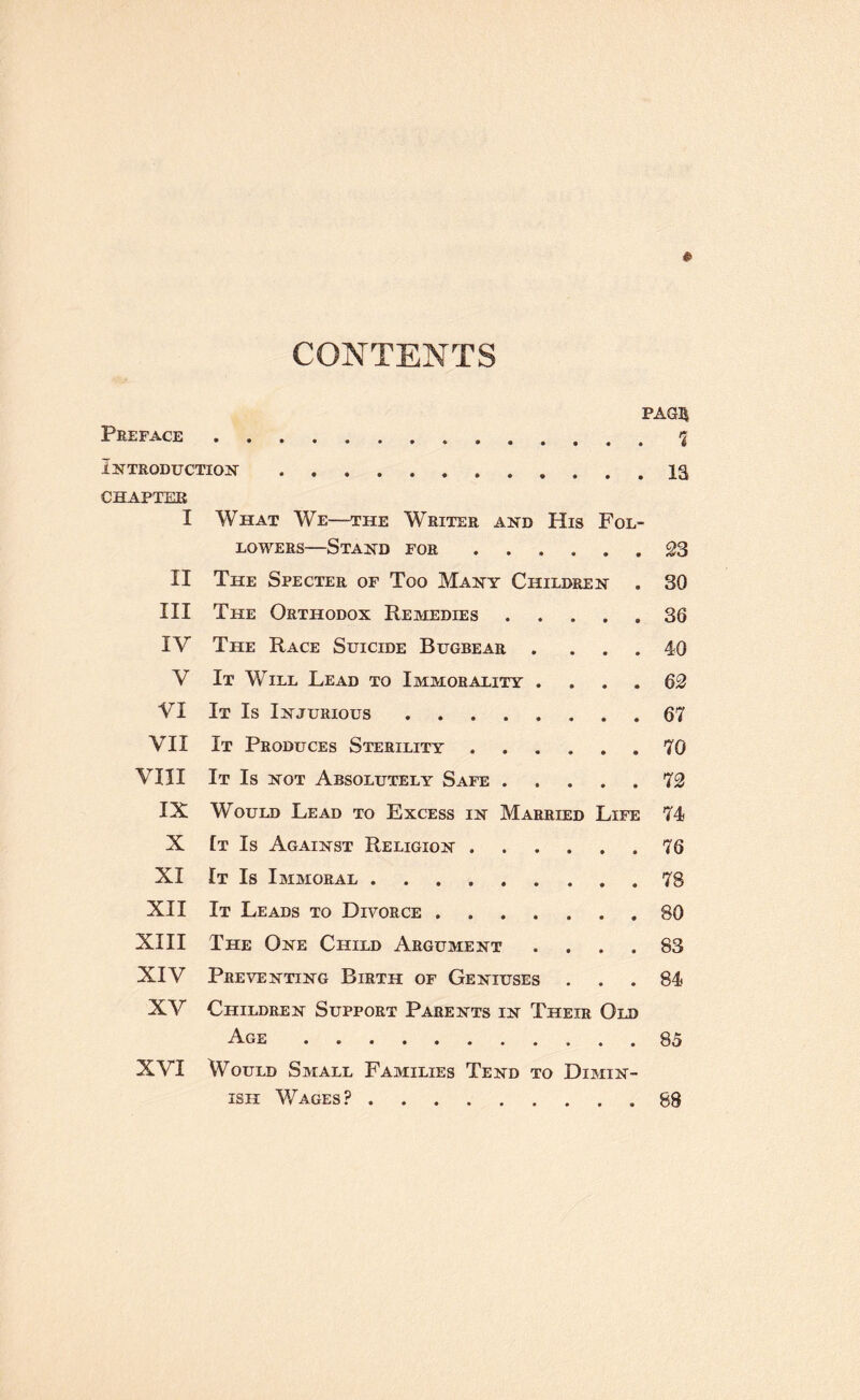 CONTENTS Preface PAG5 Introduction. la CHAPTEE I What We—the Writer and LOWERS—Stand for His • Fol- • • S3 II The Specter of Too Many Children . 30 III The Orthodox Remedies » • • 36 IV The Race Suicide Bugbear • • 40 V It Will Lead to Immorality . • • • 62 VI It Is Injurious. 67 VII It Produces Sterility • • • 70 vin It Is not Absolutely Safe . • • • 72 IX Would Lead to Excess in Married Life 74 X [t Is Against Religion . • • • 76 XI It Is Immoral. 78 XII It Leads to Divorce .... 80 XIII The One Child Argument • • • 83 XIV Preventing Birth of Geniuses • • # 84 XV Children Support Parents in Their Age. Old 85 XVI Would Small Families Tend to Dimin¬ ish Wages?. 88