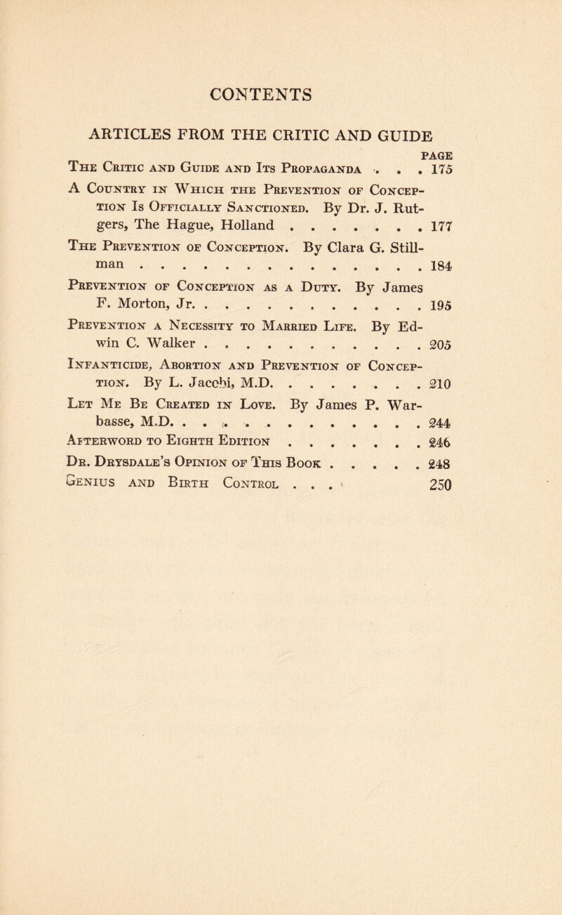 ARTICLES FROM THE CRITIC AND GUIDE PAGE The Critic and Guide and Its Propaganda . . , 175 A Country in Which the Prevention of Concep¬ tion Is Officially Sanctioned. By Dr. J. Rut¬ gers, The Hague, Holland.177 The Prevention of Conception. By Clara G. Still¬ man .184 Prevention of Conception as a Duty. By James F. Morton, Jr.195 Prevention a Necessity to Married Life. By Ed¬ win C. Walker.205 Infanticide, Abortion and Prevention of Concep¬ tion. By L. Jacobi, M.D.210 Let Me Be Created in Love. By James P. War- basse, M.D. . . 244 Afterword to Eighth Edition.246 Dr. Drysdale’s Opinion of This Book.248 Genius and Birth Control . . . ‘ 250