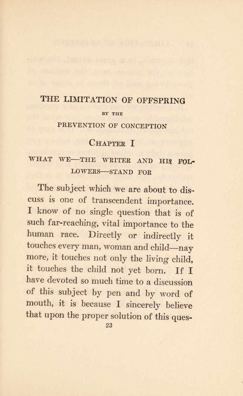 THE LIMITATION OF OFFSPRING BY THE PREVENTION OF CONCEPTION Chapter I WHAT WE—THE WRITER AND HIlJ FOL¬ LOWERS-STAND FOR The subject which we are about to dis^ cuss is one of transcendent importance. I know of no single question that is of such far-reaching, vital importance to the human race. Directly or indirectly it touches every man, woman and child—nay more, it touches not only the living child, it touches the child not yet born. If I have devoted so much time to a discussion of this subject by pen and by word of mouth, it is because I sincerely believe that upon the proper solution of this ques-