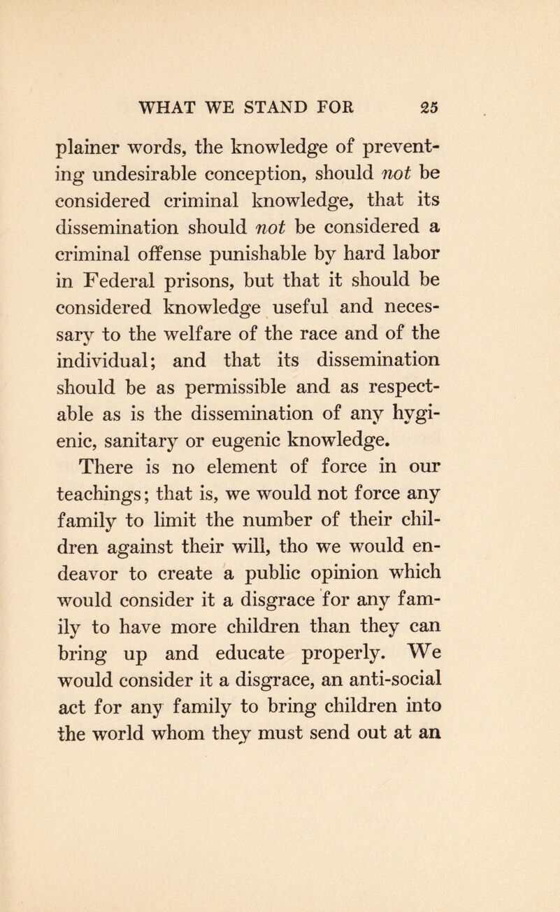 plainer words, the knowledge of prevent¬ ing undesirable conception, should not be considered criminal knowledge, that its dissemination should not be considered a criminal offense punishable by hard labor in Federal prisons, but that it should be considered knowledge useful and neces¬ sary to the welfare of the race and of the individual; and that its dissemination should be as permissible and as respect¬ able as is the dissemination of any hygi¬ enic, sanitary or eugenic knowledge. There is no element of force in our teachings; that is, we would not force any family to limit the number of their chil¬ dren against their will, tho we would en¬ deavor to create a public opinion which would consider it a disgrace for any fam¬ ily to have more children than they can bring up and educate properly. We would consider it a disgrace, an anti-social act for any family to bring children into the world whom they must send out at an