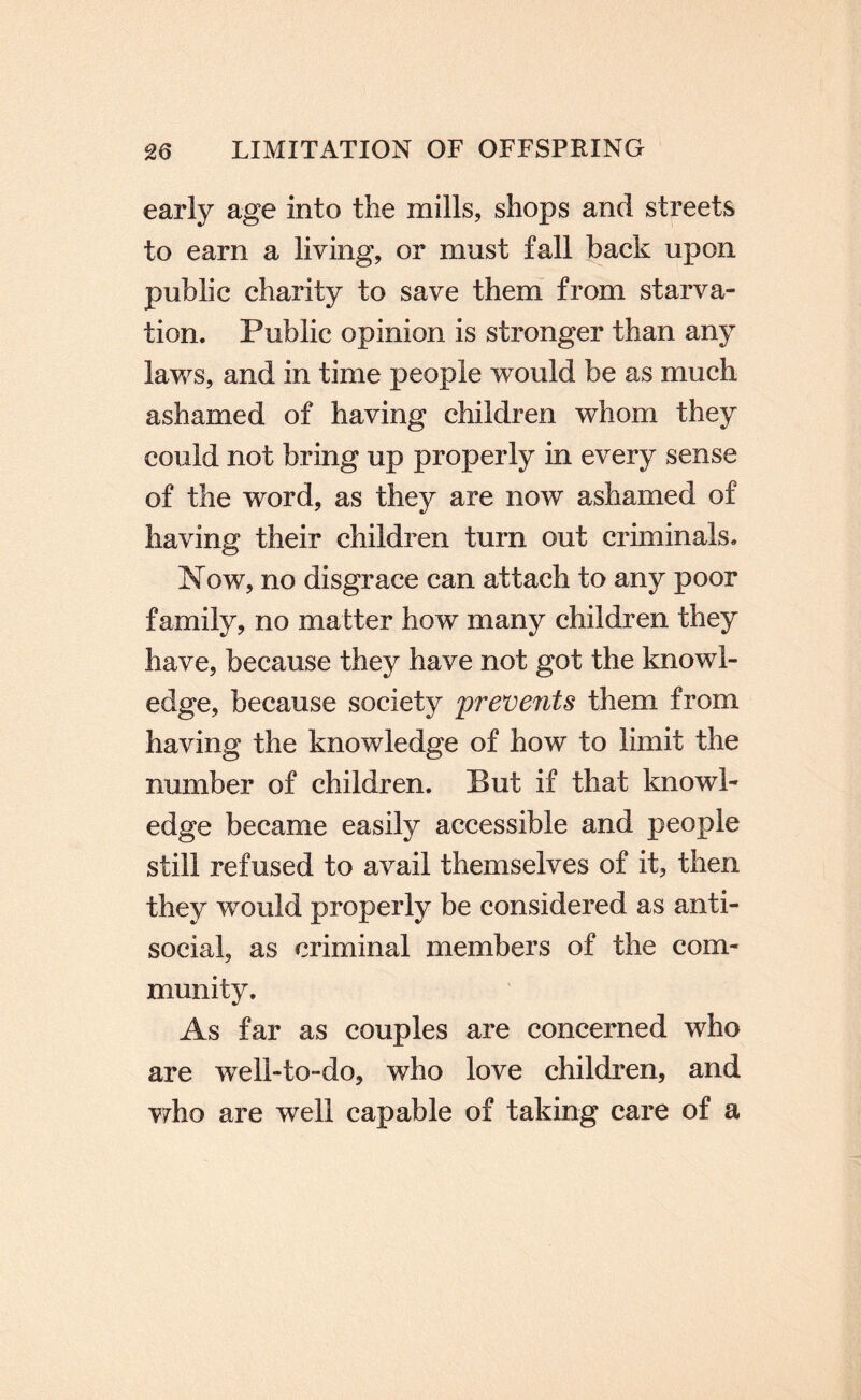 early age into the mills, shops and streets to earn a living, or must fall hack upon public charity to save them from starva¬ tion. Public opinion is stronger than any laws, and in time people would be as much ashamed of having children whom they could not bring up properly in every sense of the word, as they are now ashamed of having their children turn out criminals. I^ow, no disgrace can attach to any poor family, no matter how many children they have, because they have not got the knowl¬ edge, because society prevents them from having the knowledge of how to limit the number of children. But if that knowl¬ edge became easily accessible and people still refused to avail themselves of it, then they would properly be considered as anti¬ social, as criminal members of the com¬ munity. As far as couples are concerned who are well-to-do, who love children, and who are well capable of taking care of a