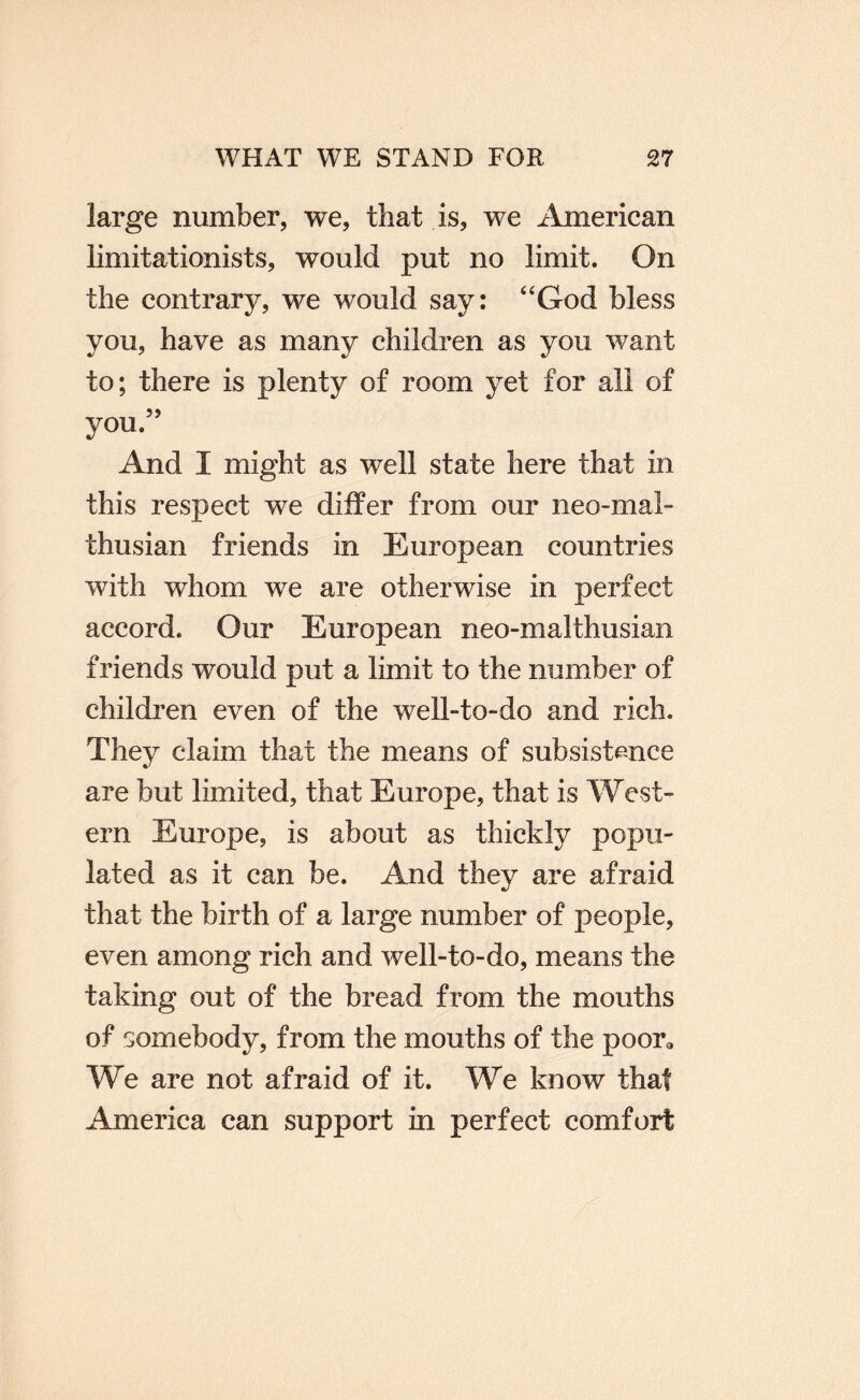 large number, we, that is, we American limitationists, would put no limit. On the contrary, we would say: ‘‘God bless you, have as many children as you want to; there is plenty of room yet for all of you.” And I might as well state here that in this respect we differ from our neo-mal- thusian friends in European countries with whom we are otherwise in perfect accord. Our European neo-malthusian friends would put a limit to the number of children even of the well-to-do and rich. They claim that the means of subsistmce are but limited, that Europe, that is West¬ ern Europe, is about as thickly popu¬ lated as it can be. And they are afraid that the birth of a large number of people, even among rich and well-to-do, means the taking out of the bread from the mouths of somebody, from the mouths of the poor® We are not afraid of it. We know that America can support in perfect comfort