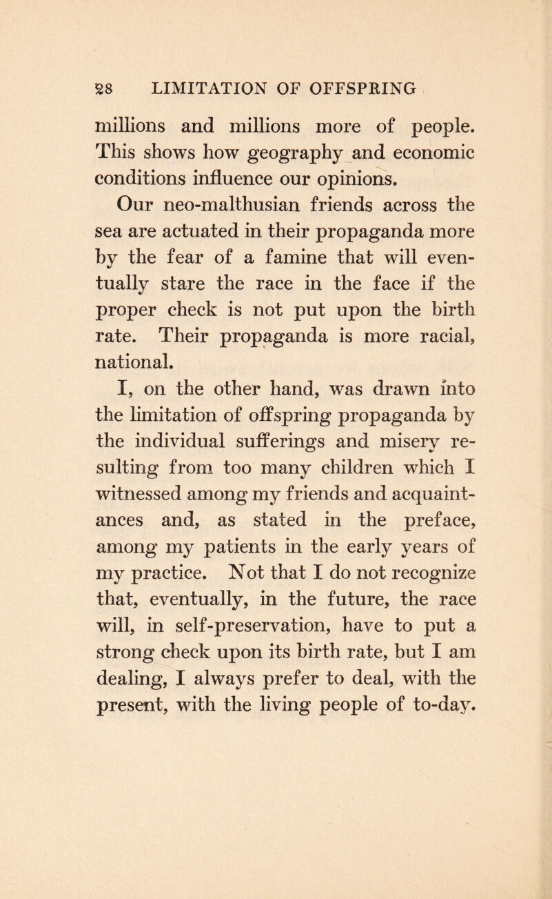 millions and millions more of people. This shows how geography and economic conditions influence our opinions. Our neo-malthusian friends across the sea are actuated in their propaganda more hy the fear of a famine that will even¬ tually stare the race in the face if the proper check is not put upon the birth rate. Their propaganda is more racial, national. I, on the other hand, was drawn into the limitation of offspring propaganda by the individual sufferings and misery re¬ sulting from too many children which I witnessed among my friends and acquaint¬ ances and, as stated in the preface, among my patients in the early years of my practice. Not that I do not recognize that, eventually, in the future, the race will, in self-preservation, have to put a strong check upon its birth rate, but I am dealing, I always prefer to deal, with the present, with the living people of to-day.