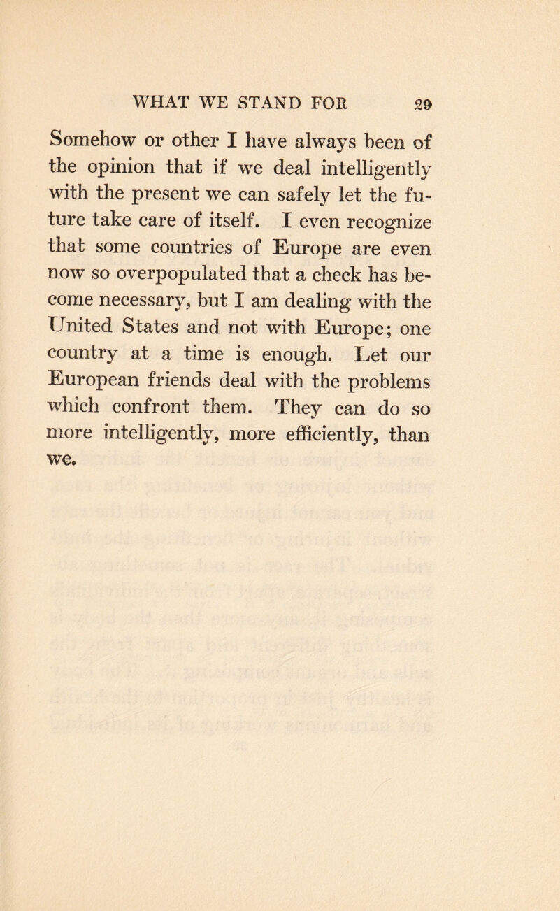 Somehow or other I have always been of the opinion that if we deal intelligently with the present we can safely let the fu¬ ture take care of itself. I even recognize that some countries of Europe are even now so overpopulated that a check has be¬ come necessary, but I am dealing with the United States and not with Europe; one country at a time is enough. Let our European friends deal with the problems which confront them. They can do so more intelligently, more efBciently, than we.