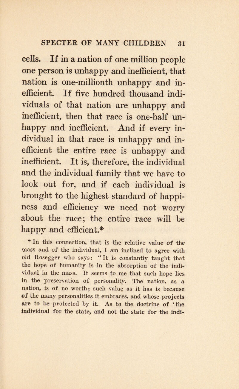 cells. If in a nation of one million people one person is unhappy and inefficient, that nation is one-millionth unhappy and in¬ efficient. If five hundred thousand indi¬ viduals of that nation are unhappy and inefficient, then that race is one-half un- happy and inefficient. And if every in¬ dividual in that race is unhappy and in¬ efficient the entire race is unhappy and inefficient. It is, therefore, the individual and the individual family that we have to look out for, and if each individual is brought to the highest standard of happi¬ ness and efficiency we need not worry about the race; the entire race will be happy and efficient.* * In this connection, that is the relative value of the mass and of the individual, I am inclined to agree with old Rosegger who says: “It is constantly taught that the hope of humanity is in the absorption of the indi¬ vidual in the mass. It seems to me that such hope lies in the preservation of personality. The nation, as a nation, is of no worth; such value as it has is because of the many personalities it embraces, and whose projects are to be protected by it. As to the doctrine of ‘the individual for the state, and not the state for the indi-