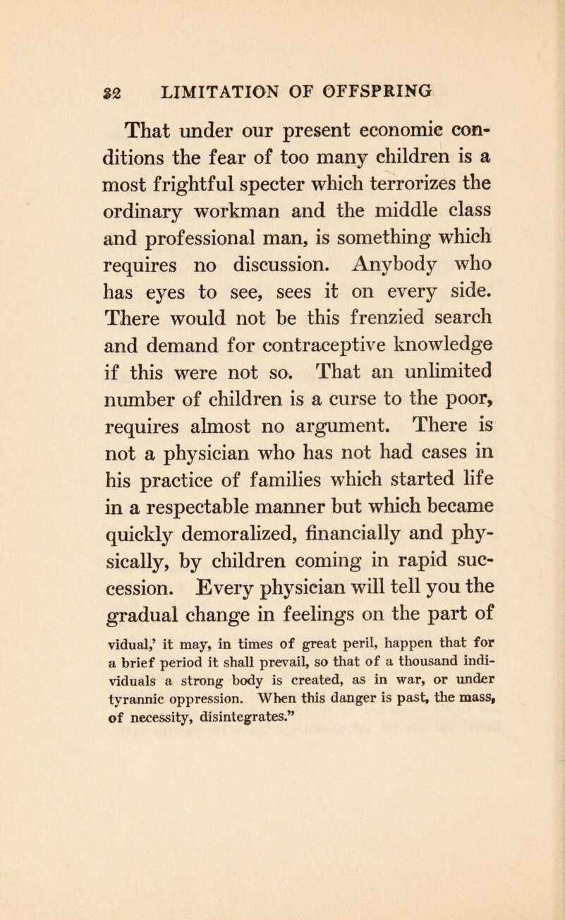 That under our present economic con¬ ditions the fear of too many children is a most frightful specter which terrorizes the ordinary workman and the middle class and professional man, is something which requires no discussion. Anybody who has eyes to see, sees it on every side. There would not he this frenzied search and demand for contraceptive knowledge if this were not so. That an unlimited number of children is a curse to the poor, requires almost no argument. There is not a physician who has not had cases in his practice of families which started life in a respectable manner but which became quickly demoralized, financially and phy¬ sically, by children coming in rapid suc¬ cession. Every physician will tell you the gradual change in feelings on the part of vidual,’ it may, in times of great peril, happen that for a brief period it shall prevail, so that of a thousand indi¬ viduals a strong body is created, as in war, or under tyrannic oppression. When this danger is past, the mass, of necessity, disintegrates.”