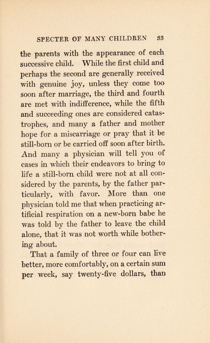 the parents with the appearance of each successive child. While the first child and perhaps the second are generally received with genuine joy, unless they come too soon after marriage, the third and fourth are met with indifference, while the fifth and succeeding ones are considered catas¬ trophes, and many a father and mother hope for a miscarriage or pray that it be still-bom or be carried off soon after birth. And many a physician will tell you of cases in which their endeavors to bring to life a still-bom child were not at all con¬ sidered by the parents, by the father par¬ ticularly, with favor. More than one physician told me that when practicing ar¬ tificial respiration on a new-born babe he was told by the father to leave the child alone, that it was not worth while bother¬ ing about. That a family of three or four can hve better, more comfortably, on a certain sum per week, say twenty-five dollars, than