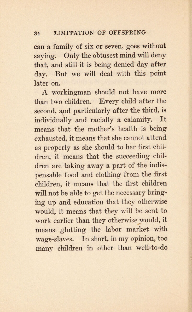 can a family of six or seven, goes without saying. Only the obtusest mind will deny that, and still it is being denied day after day. But we will deal with this point later on. A workingman should not have more than two children. Every child after the second, and particularly after the third, is individually and racially a calamity. It means that the mother’s health is being exhausted, it means that she cannot attend as properly as she should to her first chil¬ dren, it means that the succeeding chil¬ dren are taking away a part of the indis¬ pensable food and clothing from the first children, it means that the first children will not be able to get the necessary bring¬ ing up and education that they otherwise would, it means that they will be sent to work earlier than they otherwise js^ould, it means glutting the labor market with wage-slaves. In short, in my opinion, too many children in other than well-to-do
