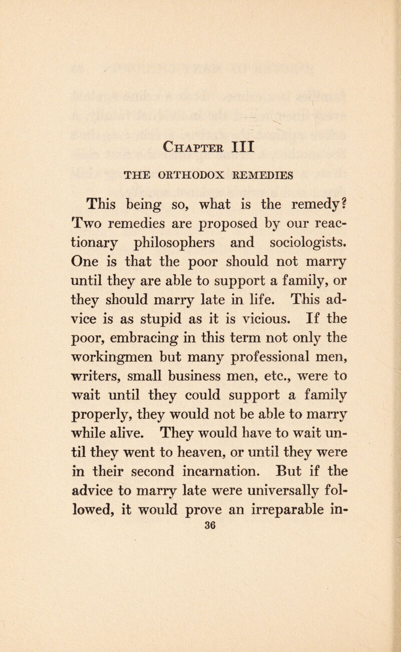 THE ORTHODOX REMEDIES This being so, what is the remedy? Two remedies are proposed by our reac¬ tionary philosophers and sociologists. One is that the poor should not marry until they are able to support a family, or they should marry late in life. This ad¬ vice is as stupid as it is vicious. If the poor, embracing in this term not only the workingmen but many professional men, writers, small business men, etc., were to wait until they could support a family properly, they would not be able to marry while alive. They would have to wait un¬ til they went to heaven, or until they were in their second incarnation. But if the advice to marry late were universally fol¬ lowed, it would prove an irreparable in-