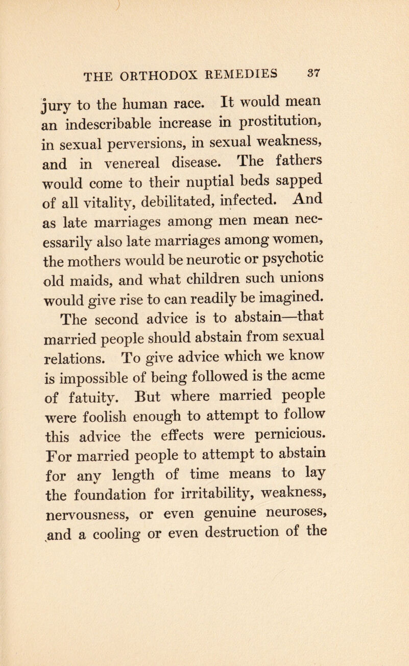 J THE ORTHODOX REMEDIES 37 jury to the human race. It would mean an indescribable increase in prostitution, in sexual perversions, in sexual weakness, and in venereal disease. The fathers would come to their nuptial beds sapped of all vitality, debilitated, infected. And as late marriages among men mean nec¬ essarily also late marriages among women, the mothers would be neurotic or psychotic old maids, and what children such unions would give rise to can readily be imagined. The second advice is to abstain—that married people should abstain from sexual relations. To give advice which we know is impossible of being followed is the acme of fatuity. But where married people were foolish enough to attempt to follow this advice the effects were pernicious. For married people to attempt to abstain for any length of time means to lay the foundation for irritability, weakness, nervousness, or even genuine neuroses, ^and a cooling or even destruction of the