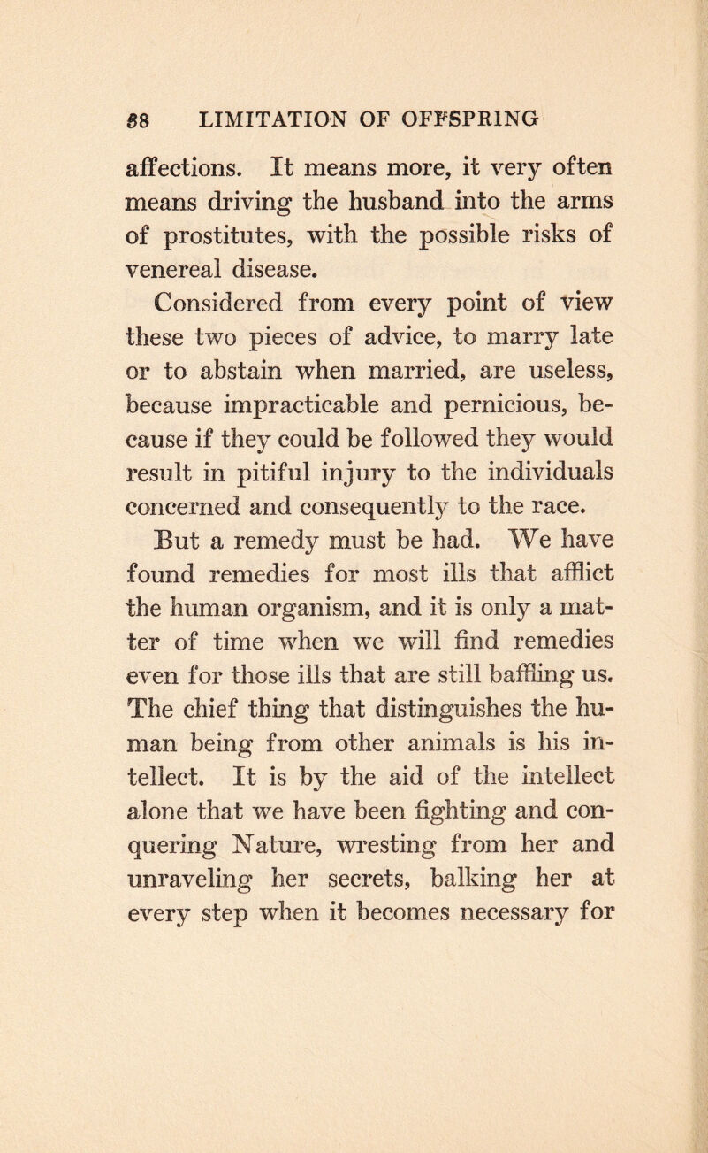 affections. It means more, it very often means driving the husband into the arms of prostitutes, with the possible risks of venereal disease. Considered from every point of view these two pieces of advice, to marry late or to abstain when married, are useless, because impracticable and pernicious, be¬ cause if they could be followed they would result in pitiful injury to the individuals concerned and consequently to the race. But a remedy must be had. We have found remedies for most ills that afflict the human organism, and it is only a mat¬ ter of time when we will find remedies even for those ills that are still baffling us. The chief thing that distinguishes the hu¬ man being from other animals is his in¬ tellect. It is by the aid of the intellect alone that we have been fighting and con¬ quering Nature, \vresting from her and unraveling her secrets, balking her at every step when it becomes necessary for