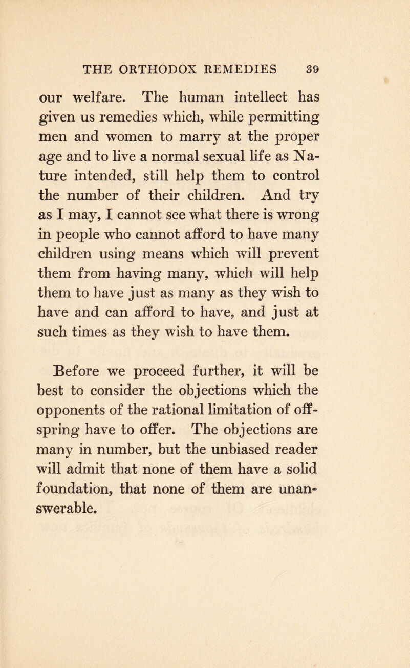 our welfare. The human intellect has given us remedies which, while permitting men and women to marry at the proper age and to live a normal sexual life as Na¬ ture intended, still help them to control the number of their childi’en. And try as I may, I cannot see what there is wrong in people who cannot afford to have many children using means which will prevent them from having many, which will help them to have just as many as they wish to have and can afford to have, and just at such times as they wish to have them. Before we proceed further, it will be best to consider the objections which the opponents of the rational limitation of off¬ spring have to offer. The objections are many in number, but the unbiased reader will admit that none of them have a solid foundation, that none of them are unan¬ swerable.