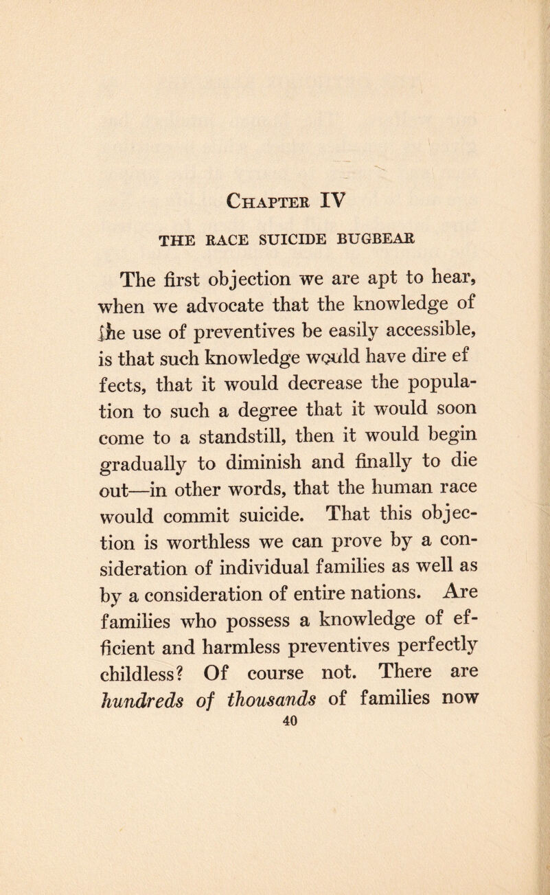 THE RACE SUICIDE BUGBEAR The first objection we are apt to hear, when we advocate that the knowledge of Ihe use of preventives be easily accessible, is that such knowledge would have dire ef fects, that it would decrease the popula¬ tion to such a degree that it would soon come to a standstill, then it would begin gradually to diminish and finally to die out—in other words, that the human race would commit suicide. That this objec¬ tion is worthless we can prove by a con¬ sideration of individual families as well as by a consideration of entire nations. Are families who possess a knowledge of ef¬ ficient and harmless preventives perfectly childless? Of course not. There are hundreds of thousands of families now
