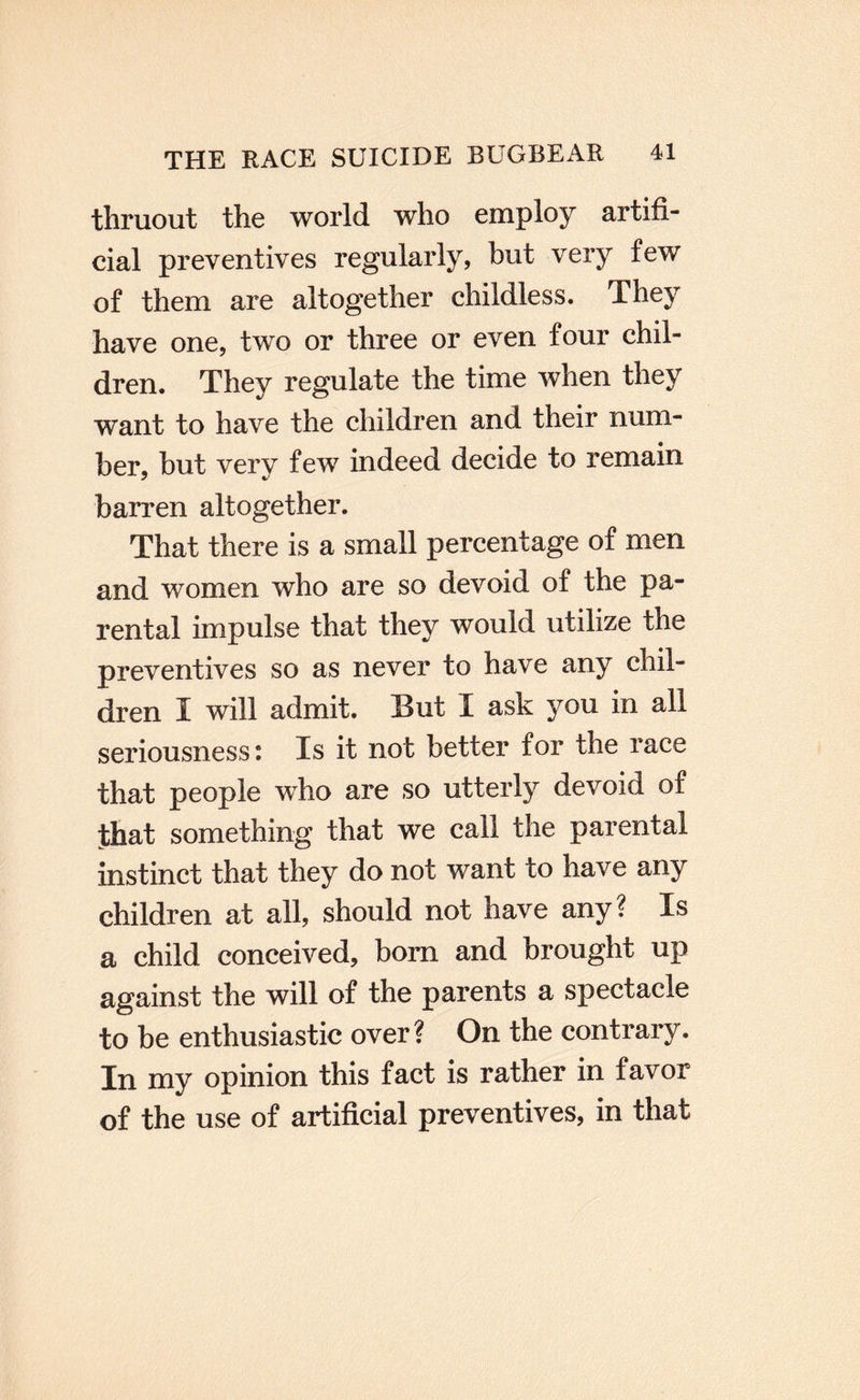 thruout the world who employ artifi¬ cial preventives regularly, hut very few of them are altogether childless. They have one, two or three or even four chil¬ dren. They regulate the time when they want to have the children and their num¬ ber, hut very few indeed decide to remain barren altogether. That there is a small percentage of men and women who are so devoid of the pa¬ rental impulse that they would utilize the preventives so as never to have any chil¬ dren I will admit. But I ask you in all seriousness: Is it not better for the race that people who are so utterly devoid of that something that we call the parental instinct that they do not want to have any children at all, should not have any? Is a child conceived, bom and brought up against the will of the parents a spectacle to be enthusiastic over? On the contrary. In my opinion this fact is rather in favor of the use of artificial preventives, in that