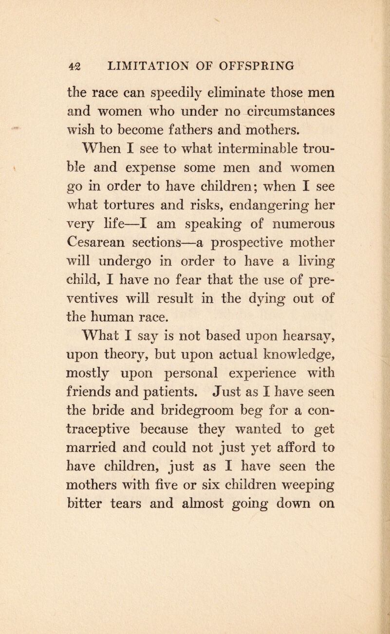 the race can speedily eliminate those men and women who under no circumstances wish to become fathers and mothers. When I see to what interminable trou¬ ble and expense some men and women go in order to have children; when I see what tortures and risks, endangering her very life—I am speaking of numerous Cesarean sections—a prospective mother will undergo in order to have a living child, I have no fear that the use of pre¬ ventives will result in the dying out of the human race. What I say is not based upon hearsay, upon theory, but upon actual knowledge, mostly upon personal experience with friends and patients. Just as I have seen the bride and bridegroom beg for a con¬ traceptive because they wanted to get married and could not just yet afford to have children, just as I have seen the mothers with five or six children weeping bitter tears and almost going down on