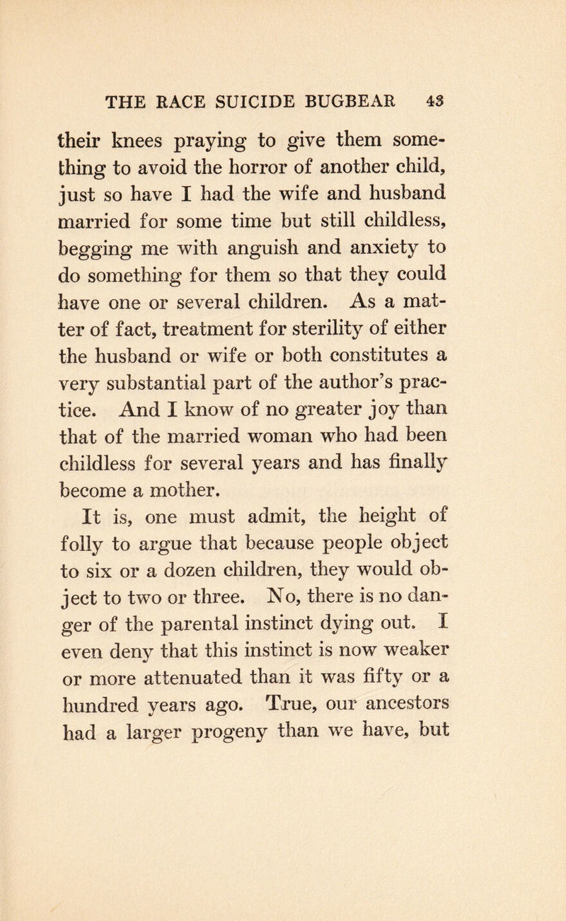 their knees praying to give them some¬ thing to avoid the horror of another child, just so have I had the wife and husband married for some time but still childless, begging me with anguish and anxiety to do something for them so that they could have one or several children. As a mat¬ ter of fact, treatment for sterility of either the husband or wife or both constitutes a very substantial part of the author’s prac¬ tice. And I know of no greater joy than that of the married woman who had been childless for several years and has finally become a mother. It is, one must admit, the height of folly to argue that because people object to six or a dozen children, they would ob¬ ject to two or three. No, there is no dan¬ ger of the parental instinct dying out. I even deny that this instinct is now weaker or more attenuated than it was fifty or a hundred years ago. True, our ancestors had a larger progeny than we have, but