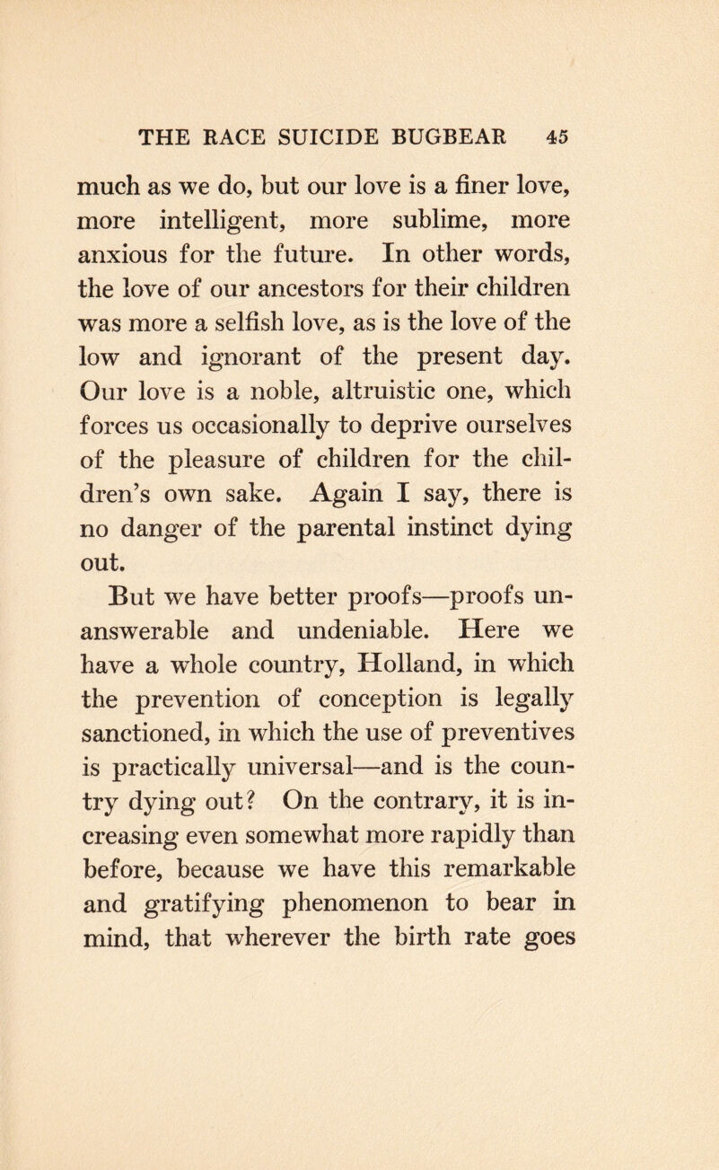 much as we do, but our love is a finer love, more intelligent, more sublime, more anxious for the future. In other words, the love of our ancestors for their children was more a selfish love, as is the love of the low and ignorant of the present day. Our love is a noble, altruistic one, which forces us occasionally to deprive ourselves of the pleasure of children for the chil¬ dren’s own sake. Again I say, there is no danger of the parental instinct dying out. But we have better proofs—proofs un¬ answerable and undeniable. Here we have a whole country, Holland, in which the prevention of conception is legally sanctioned, in which the use of preventives is practically universal—and is the coun¬ try dying out? On the contrar^^ it is in¬ creasing even somewhat more rapidly than before, because we have this remarkable and gratifying phenomenon to bear in mind, that wherever the birth rate goes